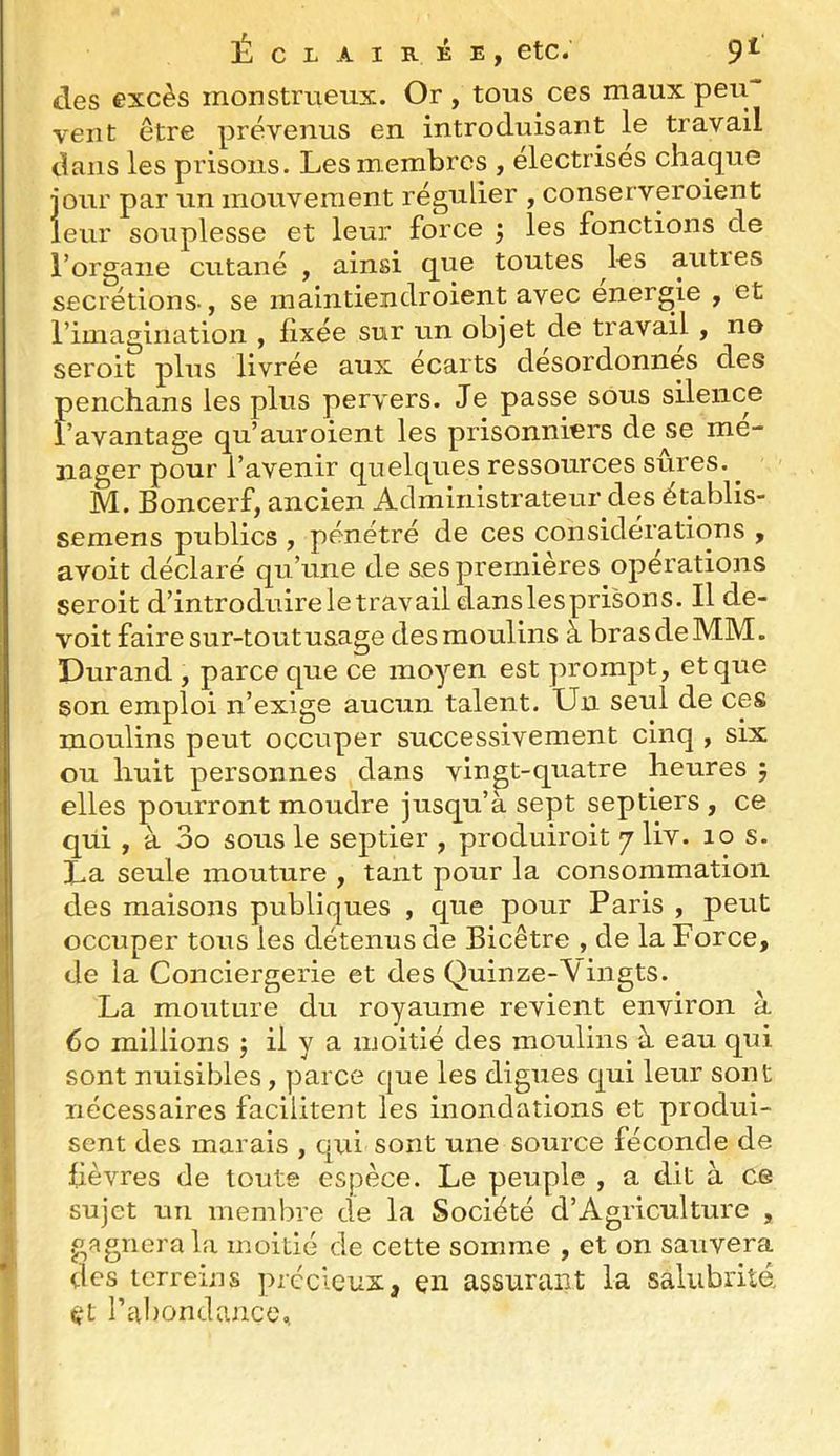 des excès monstrueux. Or, tous ces maux peu vent être prévenus en introduisant le travail dans les prisons. Les membres , électrises chaque jour par un mouvement régulier , conserveroient leur souplesse et leur force ; les fonctions de l’organe cutané , ainsi q^ue toutes les auties secrétions-, se maintiendroient avec energie , et rimagination , fixée sur un objet de travail , ne seroit plus livrée aux écarts desordonnes des penchans les plus pervers. Je passe sous silence l’avantage qu’auroient les prisonniers de se mé- nager pour l’avenir quelques ressources sûres. ^ M. Boncerf, ancien Administrateur des établis- semens publics , pénétré de ces considérations , avoit déclaré qu’une de ses premières opérations seroit d’introduireletravaildanslesprisons. Il de- voit faire sur-toutusage des moulins à bras de MM. Durand , parce que ce moyen est prompt, et que son emploi n’exige aucun talent. Un seul de ces moulins peut occuper successivement cinq , six ou huit personnes dans vingt-quatre heures 5 elles pourront moudre jusqu’à sept septiers , ce qui , à 3o sous le septier , produiroit 7 liv. 10 s. La seule mouture , tant pour la consommation des maisons publiques , que pour Paris , peut occuper tous les détenus de Bicêtre , de la Force, Ide la Conciergerie et des Quinze-Vingts. La mouture du royaume revient environ à 60 millions j il y a moitié des moulins à eau qui sont nuisibles, parce que les digues qui leur sont nécessaires facilitent les inondations et produi- sent des marais , qui sont une source féconde de ü fièvres de toute espèce. Le peuple , a dit à ce l| sujet un membre de la Société d’Agriculture , J guignera la moitié de cette somme , et on sauvera T des terreins précieux, çn assurant la salubritd 4^t ral)ondance.