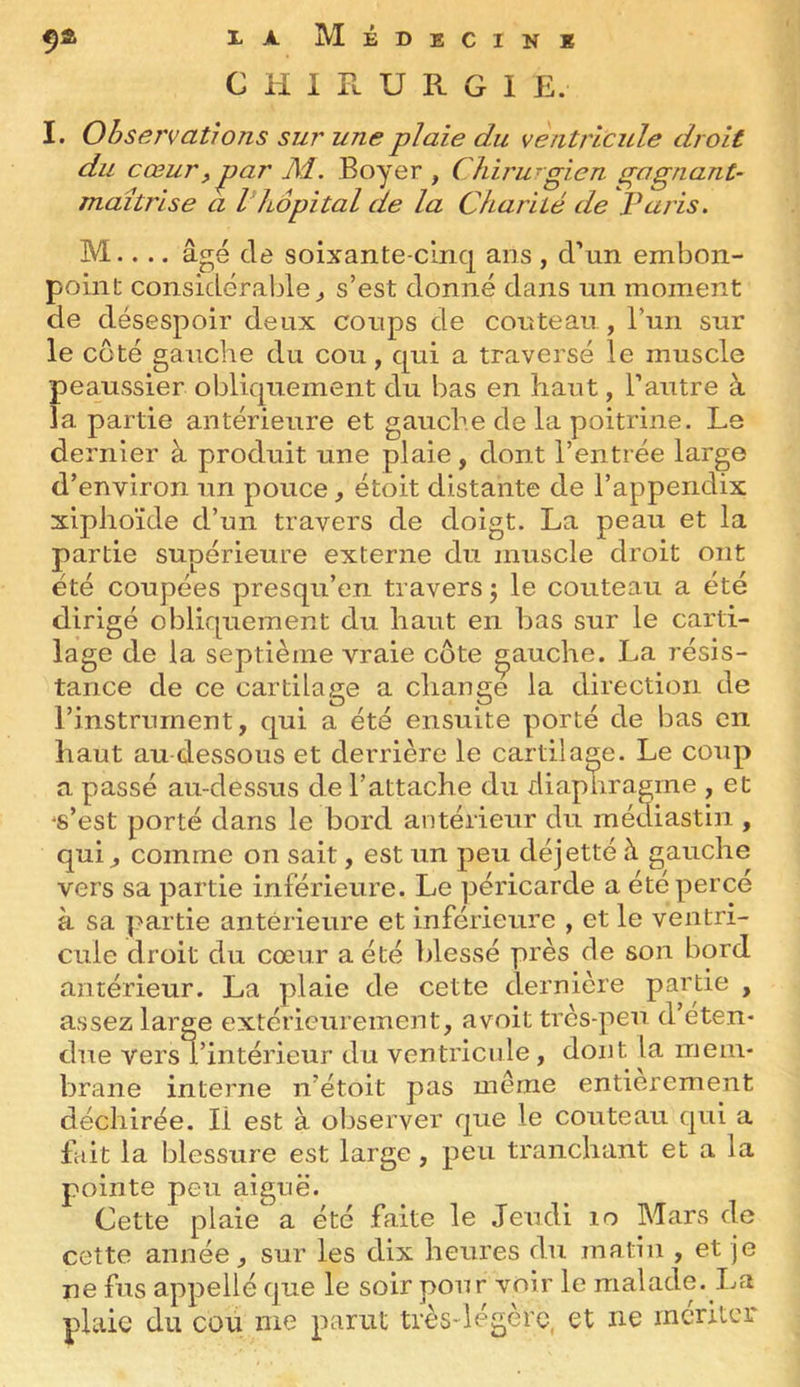 CHIRURGIE. I. Observations sur une plaie du ventricule droit du cœurf par Al. Boyer , Cliiru-gien gognant- maîtrise a l hôpital cie la Charité de Paris. M.... âgé de soixante-cinq ans , d’un embon- point considérable^ s’est donné dans un moment de désespoir deux coups de couteau , Tun sur le coté gauche du cou, qui a traversé le muscle peaussier obliquement du bas en haut, l’autre à la partie antérieure et gauche de la poitrine. Le dernier à produit une plaie, dont l’entrée large d’environ un pouce, étoit distante de l’appendix xiplioïde d’un travers de doigt. La peau et la partie supérieure externe du muscle droit ont été coupées presqu’en travers 5 le couteau a été dirigé obliquement du haut en bas sur le carti- lage de la septième vraie côte gauche. La résis- tance de ce cartilage a change la direction de l’instrument, qui a été ensuite porté de bas en haut au dessous et derrière le cartilage. Le coup a passé au-dessus de l’attache du diaphragme , et ‘s’est porté dans le bord antérieur du médiastin , qui, comme on sait, est un peu déjetté à gauche vers sa partie inférieure. Le péricarde a été percé à sa partie antérieure et inférieure , et le ventri- cule droit du cœur a été blessé près de son bord antérieur. La plaie de cette dernière partie , assez large extérieurement, avoit très-peu d’eten- due versTintérietir du ventricule, dont la mem- brane interne n’étoit pas même entièrement déchirée. Il est à observer que le couteau qui a fait la blessure est large, peu tranchant et a la pointe peu aiguë. Cette plaie a été faite le Jeudi 10 Mars de cette année, sur les dix heures du matin , et je ne fus appellé que le soir pour voir le malade. La plaie du cou me parut très-légère, et ne mériter
