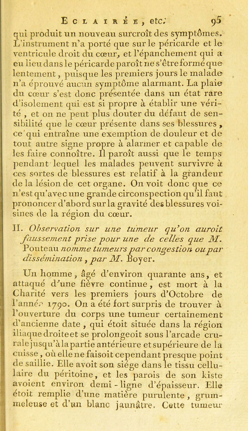 qui produit un nouveau surcroît des symptômes. L’instrument n’a porté que sur le péricarde et le ventrictde droit du cœur^ et l’épancliement qui a eu lieu dans le péricarde paroît ne s’être formé que lentement, puisque les premiers jours le malade n’a éprouvé aucun symptôme alarmant. La plaie du cœur s’est donc présentée dans un état rare d’isolement qui est si propre à établir une véri- té , et on ne peut plus douter du défaut de sen- sibilité que le cœur présente dans ses blessures , ce'qui entraîne une exemption de douleur et de tout autre signe propre à alarmer et capable de les faire connoître. Il paroît aussi que le temps pendant lequel les malades peuvent survivre à ces sortes de blessures est relatif à la grandeur de la lésion de cet organe. On voit donc que ce n’est qu’avec une grande circonspection qu’il faut prononcer d’abord sur la gravité des blessures voi- sines de la région du cœur. II. Observation sur une tumeur qu^on aurait Jciussement prise pour une de celles que JW. Fouteau nomme tumeurs par congestion ou par dissémination , par JW. Loyer. Un homme, âgé d’environ quarante ans, et attaqué d'’une fièvre continue, est mort à la Charité vers les premiers jours d’Octobre de l’anné.'^ ^79°- On a été fort surpris de trouver à l’ouverture du corps une tumeur certainement d’ancienne date , qui étoit située dans la région iliaque droite et se prolongeoit sous l’arcade cru- rale jusqu’àlapartie antérieure etsupérieure de la cuisse, où elle ne faisoit cependant presque point de saillie. Elle avoit son siège dans le tissu cellu- laire du péritoine, et les parois de son Liste avoient environ demi - ligne d’épaisseur. Elle étoit remplie d’une matière purulente , grum- meleuse et d’un blanc jaunâtre. Cette tumeur