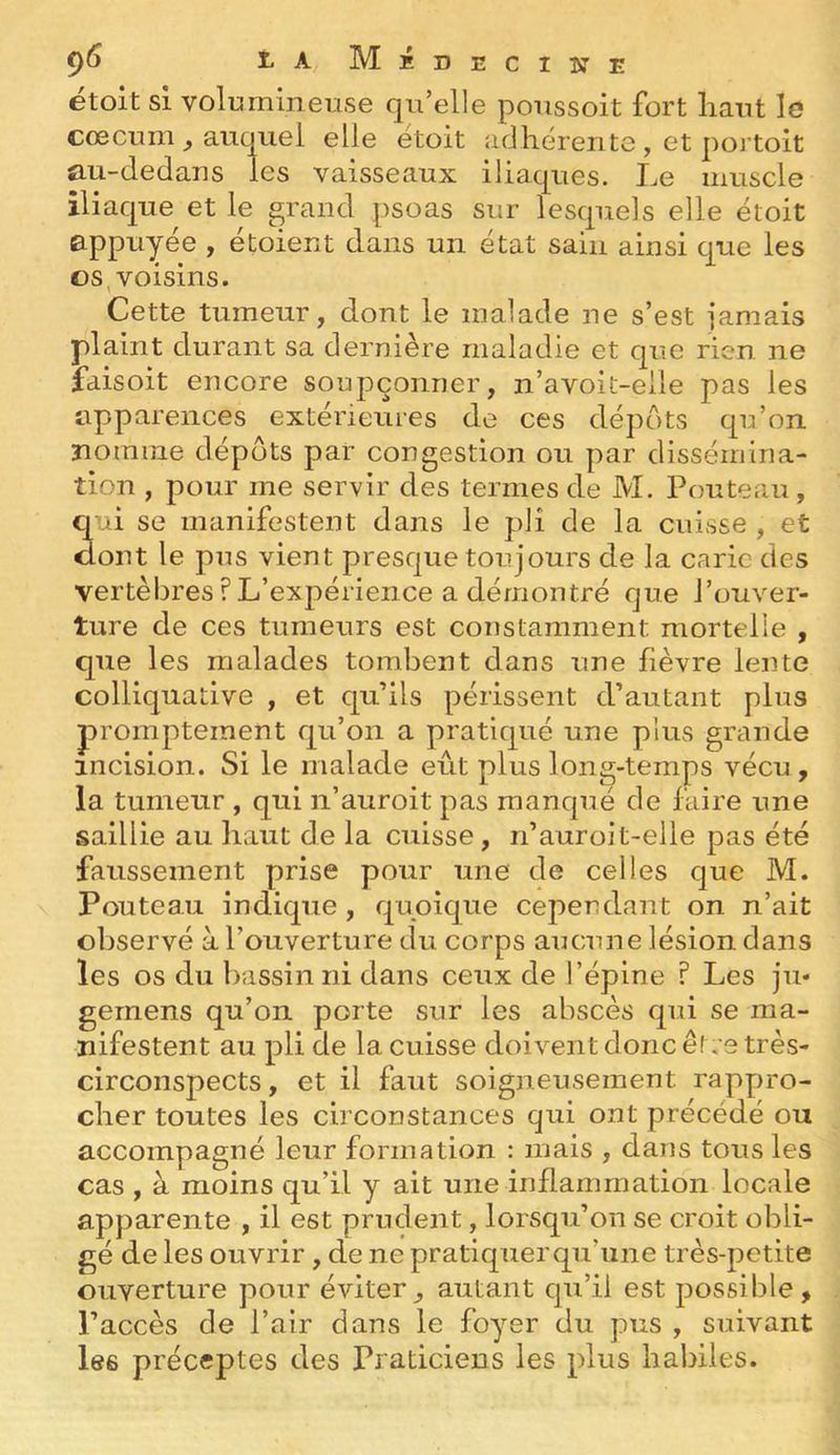 9^ î^aMédecikti; etoit si volumineuse qu’elle poussoit fort liant le cæcum ^ auquel elle étoit adhérente , et portoit au-dedaiis les vaisseaux iliaques. Le muscle iliaque et le grand psoas sur lesquels elle étoit appuyée , etoient dans un état sain ainsi que les t)S, voisins. Cette tumeur, dont le malade ne s’est jamais plaint durant sa dernière maladie et que rien ne faisoit encore soupçonner, n’avoit-elle pas les apparences extérieures de ces dépôts qu’on nomme dépôts par congestion ou par dissémina- tion , pour me servir des termes de M. Fouteau, qui se manifestent dans le pli de la cuisse , et dont le pus vient presque toujours de la carie des vertèbres ? L’expérience a démontré que l’ouver- ture de ces tumeurs est constamment mortelle , que les malades tombent dans une fièvre lente colliquative , et qu’ils périssent d’autant plus promptement qu’on a pratiqué une plus grande incision. Si le malade eût plus long-temps vécu, la tumeur , qui n’auroit pas manqué de faire une saillie au haut de la cuisse, n’auroit-elle pas été faussement prise pour une de celles que M. Fouteau indique , quoique cependant on n’ait observé à l’ouverture du corps aucune lésion dans les os du liassin ni dans ceux de l’épine ? Les ju- gernens qu’on porte sur les abscès qui se ma- nifestent au pli de la cuisse doivent donc être très- circonspects, et il faut soigneusement rappro- cher toutes les circonstances qui ont précédé ou accompagné leur formation : mais , dans tous les cas , à moins qu’il y ait une inflammation locale apparente , il est prudent, lorsqu’on se croit obli- gé de les ouvrir , de ne pratiquer qu’une très-petite ouverture pour éviterautant qu’il est possible, l’accès de l’air dans le foyer du pus , suivant les préceptes des Praticiens les plus habiles.
