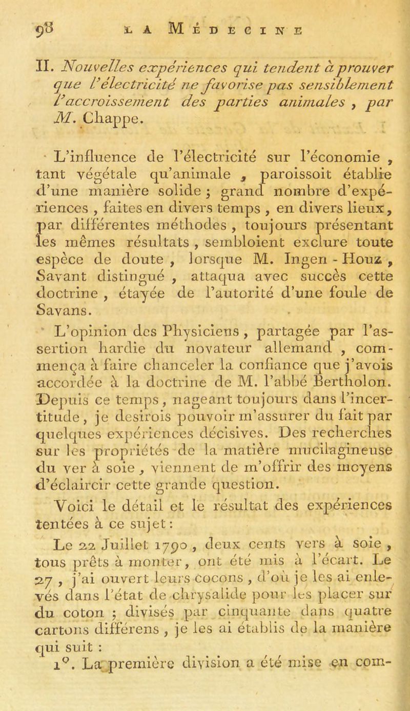 9^ 1-aMédecine II. A' ouvell.es expériences qui tendent à prouver que d électricité ne favorise pas sensiblement L accroissement des jiarties animales , par M. Cliappe. * L’influence de l’électricité sur l’économie , tant végétale qu’animale , paroissoit établie d’une manière solide y grancl nombre d’expé- riences , faites en divers temps , en divers lieux , par différentes méthodes , toujours présentant les mêmes résultats , sembloient exclure toute espèce de doute , lorsque M. Ingen - Houz , Savant distingué , attaqua avec succès cette doctrine , étayée de l’autorité d’une foule de Savans. L’opinion des Physiciens , partagée par l’as- sertion hardie du novateur allemand , com- mença à faire chanceler la confiance que j’avois accordée à la doctrine de M. l’al)bé Eertholon. Depuis ce temps , nageant toujours dans l’incer- titude , je desirois pouvoir m’assurer du fait par quelques expériences décisives. Des recherches sur les propriétés de la matière mucilagineuse du ver à soie , viennent de m’offrir des moyens d’éclaircir cette grande question. Voici le détail et le résultat des expériences tentées à ce sujet: Le 22 Juillet 1790 , deux cents vers à soie , tous prêts à monter, ont été mis a l’écart. Le 27 , j’ai ouvert leurs Cocons , d’où je les ai enle- vés dans l’état de chrysalide pour les placer sur du coton ; divisés par cinquante dans quatre cartons différons , je les ai établis de la manière qui soit : 1^. La .première division a été mise çn com-