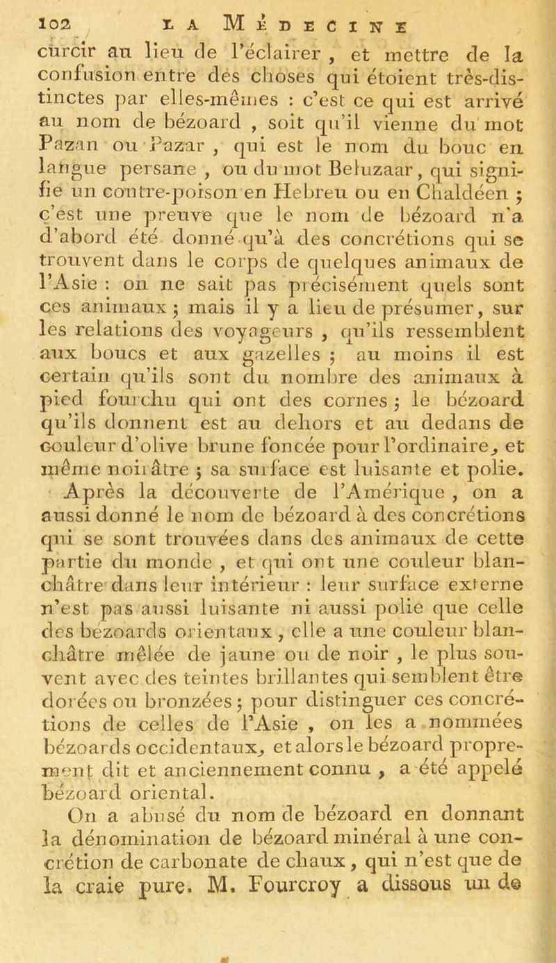 loz I.A Médecine cürcir an lien de l’éclairer , et mettre de la confusion entre dés choses qui étoient très-dis- tinctes par elles-mêmes : c’est ce qui est arrivé au nom de bezoard , soit qu’il vienne du mot Pazan ou Pazar , qui est le nom du bouc en langue persane , ou du mot Beluzaar, qui signi- fie un contre-poison en Plebreu ou en Cbaldéen ; c’est une preuve que le nom de bézoard n'a d’abord été donné qu’à des concrétions qui se trouvent dans le corps de quelques animaux de l’Asie : on ne sait pas précisément quels sont ces animaux j mais il y a lieu de présumer, sur les relations des voyageurs , qu’ils ressemblent aux boucs et aux gazelles j au moins il est certain qu’ils sont du nombre des animaux à pied fou] cliu qui ont des cornes j le bézoard qu’ils donnent est au dehors et au dedans de couleur d’olive brune foncée pour l’ordinaire^ et même noirâtre 5 sa surface est luisante et polie. Après la découverte de l’Amérique , on a aussi donné le nom de bézoard à des concrétions qui se sont trouvées dans des animaux de cette partie du monde , et qui ont une couleur blan- châtre'dans leur intérieur : leur surface externe n’est pas aussi luisante ni aussi polie que celle des bézoards orientaux , elle a une couleur blan- châtre mêlée de jaune ou de noir , le plus sou- vent avec des teintes brillantes qui semblent être dorées ou bronzées 5 pour distinguer ces concré- tions de celles de l’Asie , on les a nommées bézoards occidentaux^ et alors le bézoard propre- men]: dit et anciennement connu , a été appelé bézoard oriental. On a abusé du nom de bézoard en donnant la dénomination de bézoard minéral aune con- crétion de carbonate de chaux, qui n’est que de