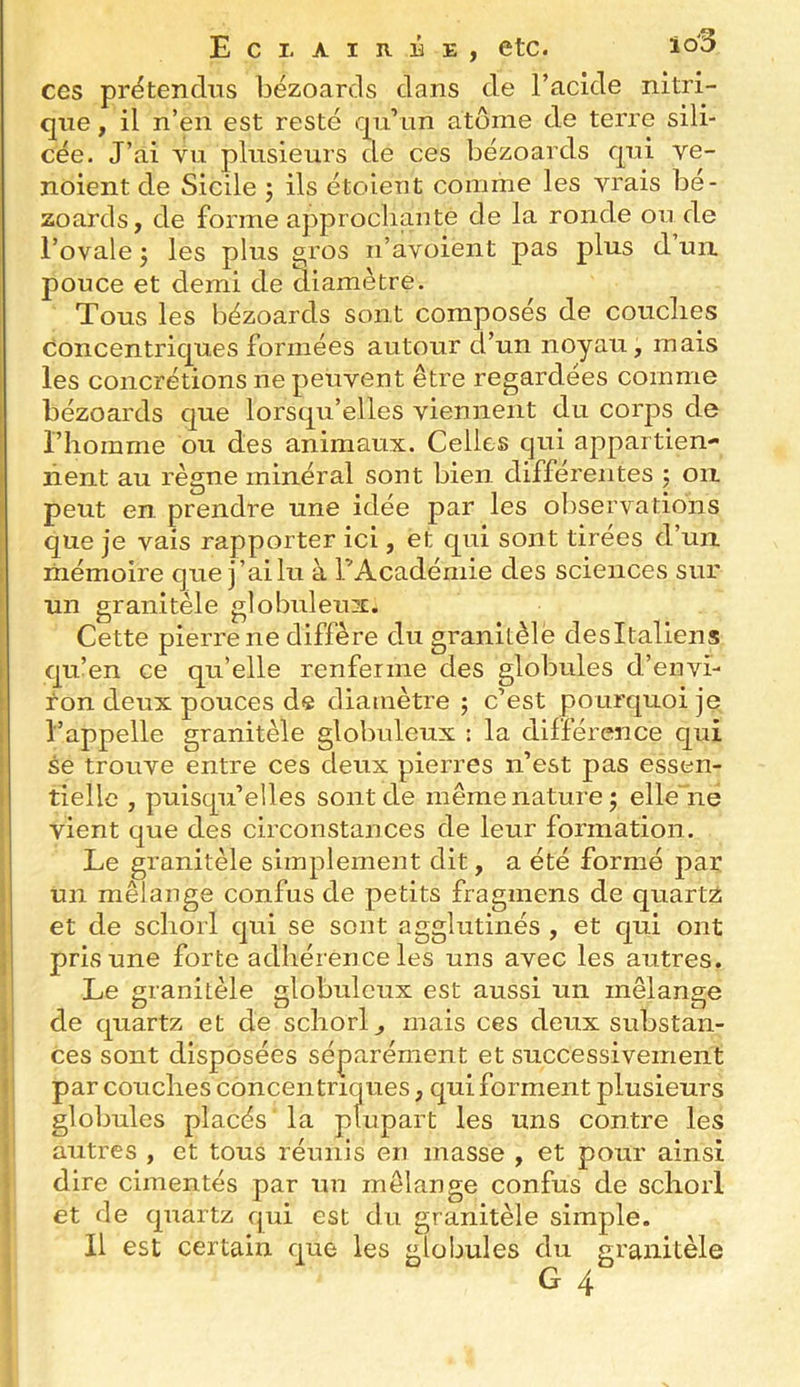 ces prétendus bézoards dans de l’acide nitri- que , il n’en est resté qu’un atome de terre sili- cée. J’ai vu plusieurs de ces bézoards qui ve- noient de Sicile ; ils étoient comme les vrais bé- zoards, de forme approclianté de la ronde ou de l’ovale J les plus a,ros n’avoient pas plus d un. pouce et demi de diamètre. Tous les bézoards sont composés de couclies concentriques formées autour d’un noyau, mais les concrétions ne peuvent être regardées comme bézoards que lorsqu’elles viennent du corps de l’homme ou des animaux. Celles qui appartien- nent au règne minéral sont bien différentes j on peut en prendre une idée par les observations que je vais rapporter ici, et qui sont tirées d’un mémoire que j’ai lu à l’Académie des sciences sur un granitèle globuleux. Cette pierre ne diffère du granitèle desitaliens qu’en ce qu’elle renferme des globules d’envi- ron deux a tielle , puisqu’elles sont de même nature; elle ne vient que des circonstances de leur formation. Le granitèle simplement dit, a été formé par un mélange confus de petits fragmens de quartz et de scliorl qui se sont agglutinés , et qui ont pris une forte adhérènce les uns avec les autres. 1 Le granitèle globuleux est aussi un mélange ‘ de quartz et de scliorl^ mais ces deux substan- ces sont disposées séparément et successivement par couches concentriques, qui forment plusieurs globules placés la plupart les uns contre les autres , et tous réunis en masse , et pour ainsi dire cimentés par un mélange confus de scliorl et de quartz qui est du granitèle simple. 11 est certain que les globules du granitèle G 4 l’appelle se trouv( pouces de diamètre ; c est pourquoi je granitèle globuleux : la différence qui entre ces deux pierres n’est pas essen-