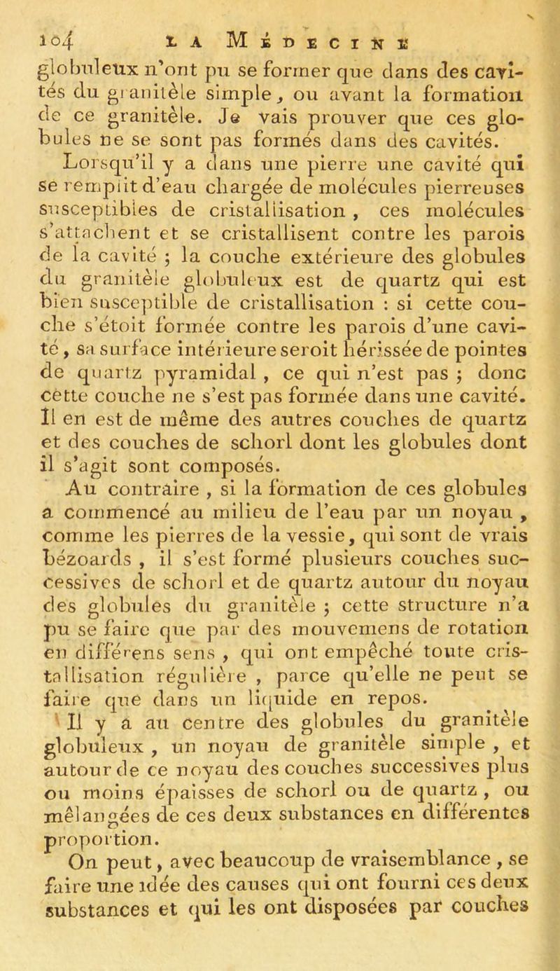 lo4 l-A Médeciîiï globnleux n'ont pu se former cjne dans des carî- tés du gi anilèle simple, ou avant la formation de ce granitèle. Je vais prouver que ces glo- bules ne se sont pas formés dans des cavités. Lorsqu’il y a dans une pierre une cavité qui se remplit d’eau chargée de molécules pierreuses susceptibles de cristallisation , ces molécules s’attachent et se cristallisent contre les parois de la cavité ; la couche extérieure des globules du granitèle globuleux est de quartz qui est bien susce]Uible de cristallisation : si cette cou- che s’étoit formée contre les parois d’une cavi- té , sa surface intérieure seroit hérissée de pointes de quartz pyramidal , ce qui n’est pas ; donc cette couche ne s’est pas formée dans une cavité. Il en est de même des autres couches de quartz et des couches de scliorl dont les globules dont • f ^ s agit sont composes. Au contrilire , si la formation de ces globules a commencé au milieu de l’eau par un noyau , comme les pierres de la vessie, qui sont de vrais bézoards , il s’est formé plusieurs couches suc- cessives de schorl et de quartz autour du noyau des globules du granitèle ; cette structure n’a pu se faire que par des mouvemens de rotation en différens sens , qui ont empêché toute cris- tallisation régulière , parce qu’elle ne peut se faire que dans un liipiide en repos. ' Il y a au centre des globules du granitèle globuleux , un noyau de granitèle simple , et autour de ce noyau des couches successives plus ou moins épaisses de schorl ou de quartz , ou mélangées de ces deux substances en différentes proportion. On peut, avec beaucoup de vraisemblance , se faire une idée des causes qui ont fourni ces deux substances et qui les ont disposées par couches