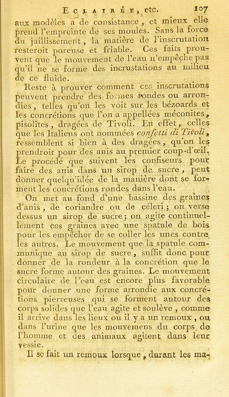 Eclaire e , etc. aux modèles a de consistance , et mieux elle prend l’empreinte de ses moules. Sans la force du jaillissement , la matière de l’inscrutation resteroit poreuse et friable. Ces faits prou- vent que le mouvement de l’eau n empeclie pas qu’il ne se forme des incrustations au milieu de ce fluide. Reste à prouver comment cor. inscrutations peuvent prendre des formes i»ondes ou arron- dies , telles qu’ori les voit sur les bezoards et les concrétions que l’on a appellées meconites, pisolites , dragées de Tivoli. En effet, celles que les Italiens ont nommées confetti di TiQoli, ressemblent si bien à des dragées, qu’on les prendroit pour des anis au premier coup-d’œil. Le procédé que suivent les confiseurs pour faire des anis dan-s un sirop de sucre, peut donner quelqu’idée de la manière dont se for-^ ment les concrétions rondes dans l’eau. On met au fond d’une bassine des graines d’anis , de coriandre ou de céleri ; on verse dessus un sirop de sucre ; on agite continuel- lement ces graines avec une spatule de bois pour les empêcher de se coller les unes contre Iles autres. Le mouvement que la spatule com- munique au sirop de sucre , suffit donc pour donner de la rondeur à la concrétion que le I sucre forme autour des graines. Le mouvement - circulaire de Peau est encore plus favorable P pour donner une forme arrondie aux concré- tions pierreuses qui se forment autour des i corps solides que l’eau agite et soulève , comme il arrive dans les lieux ou il y a un remoux , ou dans l’urine que les mouvernens du corps de l’homme et des animaux agitent, dans leur vessie. 1 II SC fait un remoux lorsque , durant les ma-