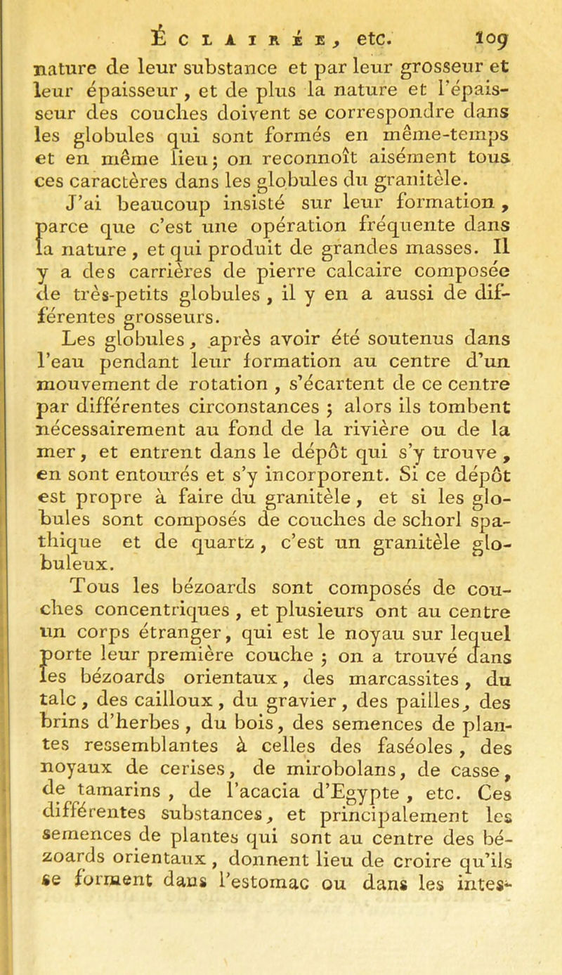 ÉcLAiRiis, etc. tog nature de leur substance et par leur grosseur et leur épaisseur , et de plus la nature et l'épais- seur des couches doivent se correspondre dans les globules qui sont formés en même-temps et en même lieu; on reconnoît aisément tous ces caractères dans les globules du granitèle. J’ai beaucoup insisté sur leur formation, parce que c’est une opération fréquente dans la nature , et qui produit de grandes masses. Il y a des carrièi'es de pierre calcaire composée de très-petits globules , il y en a aussi de dif- férentes grosseurs. Les globules, après avoir été soutenus dans l’eau pendant leur formation au centre d’un mouvement de rotation , s’écartent de ce centre par différentes circonstances ; alors ils tombent nécessairement au fond de la rivière ou de la mer, et entrent dans le dépôt qui s’y trouve , en sont entourés et s’y incorporent. Si ce dépôt est propre à faire du granitèle, et si les glo- bules sont composés de couches de schorl spa- thique et de quartz, c’est un granitèle glo- buleux. Tous les bézoards sont composés de cou- ches concentriques , et plusieurs ont au centre un corps étranger, qui est le noyau sur lequel porte leur première couche ; on a trouvé dans les bézoards orientaux, des marcassites, du talc, des cailloux, du gravier, des pailles^ des brins d’herbes , du bois, des semences de plan- tes ressemblantes à celles des faséoles, des noyaux de cerises, de mirobolans, de casse, de tamarins , de l’acacia d’Egypte , etc. Ces différentes substances, et principalement les semences de plantes qui sont au centre des bé- zoards orientaux , donnent lieu de croire qu’ils «e forment dans l’estomac ou dans les intes-