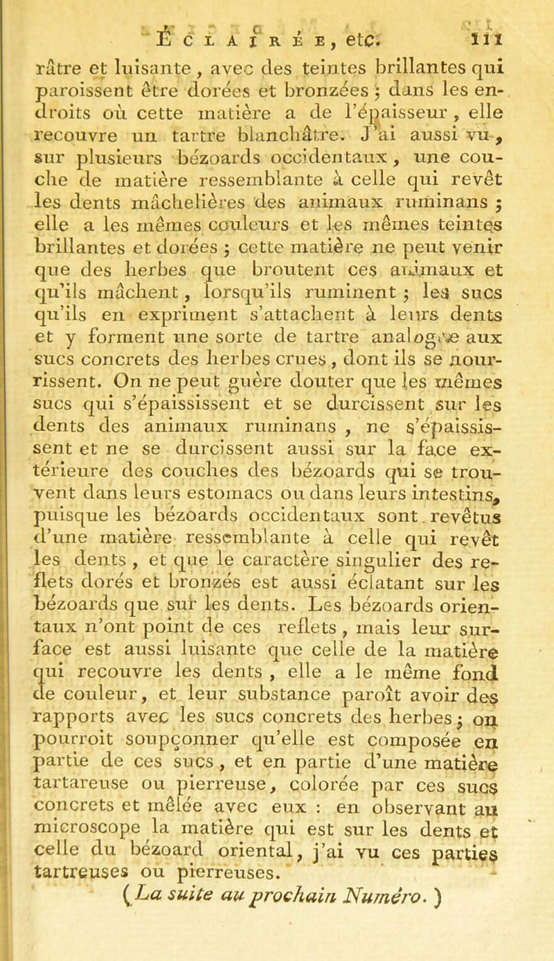 C L A l‘ R É E , etc. î ï I râtre et luisante, avec des teintes brillantes qui paroissent être dorées et bronzées ) dans les en- droits où cette matière a de l’égaisseur , elle recouvre un tartre blanchâtre. J ai aussi vu , sur plusieurs bézoards occidentaux, une cou- che de matière ressemblante à celle qui revêt les dents mâchelières des animaux ruminans 5 elle a les mêmes couleurs et les mêmes teintes brillantes et dorées ; cette matière ne peut venir que des herbes que broutent ces animaux et qu’ils mâchent, lorsqu’ils ruminent j lea sucs qu’ils en expriment s’attachent à leurs dents et y forment une sorte de tartre analogi';e aux sucs concrets des herbes crues , dont ils se nour- rissent. On ne peut guère douter que les mêmes sucs qui s’épaississent et se durcissent sur les dents des animaux ruminans , ne s’épaissis- sent et ne se durcissent aussi sur la face ex- térieure des couches des bézoards qui se trou- vent dans leurs estomacs ou dans leurs intestins, puisque les bézoards occidentaux sont. revêtus d’une matière ressemblante à celle qui revêt les dents , et que le caractère singulier des re- flets dorés et bronzés est aussi éclatant sur les bézoards que sur les dents. Les bézoards orien- taux n’ont point de ces reflets , mais leur sur- face est aussi luisante que celle de la matière qui recouvre les dents , elle a le même fond de couleur, et leur substance paroît avoir des rapports avec les sucs concrets des herbes j oi;i. pourroit soupçonner qu’elle est composée en partie de ces sucs , et en partie d’une matière tartareuse ou pierreuse, colorée par ces sucs concrets et mêlée avec eux : en observant au \ microscope la matière qui est sur les dents et >1 celle du bézoard oriental, j’ai vu ces parties 1 tartreuses ou pierreuses. ' (^La suite au prochain Numéro. )