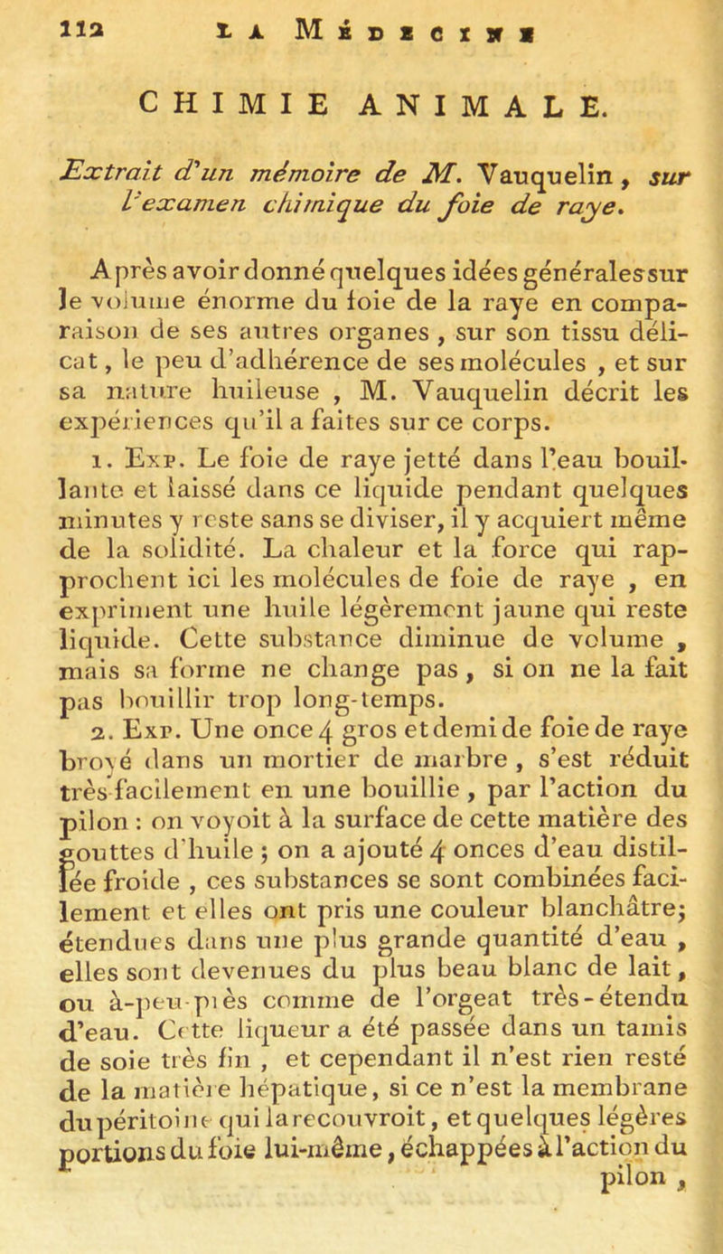 lia X.A MiDScxiri CHIMIE ANIMALE. Extrait (Eun mémoire de M. Vauquelin, sur l'examen chimique du foie de raye* A près avoir donné quelques idées généraleasur ]e 'vojuiue énorme du foie de la raye en compa- raison de ses autres organes , sur son tissu déli- cat , le peu d’adliérence de ses molécules , et sur sa nature huileuse , M. Vauquelin décrit les expériences qu’il a faites sur ce corps. 1. Exp. Le foie de raye jetté dans feau bouil- lante et laissé dans ce liquide pendant quelques niinutes y reste sans se diviser, il y acquiert même de la solidité. La chaleur et la force qui rap- prochent ici les molécules de foie de raye , en expriment une huile légèrement jaune qui reste liquide. Cette substance diminue de volume , mais sa forme ne change pas , si on ne la fait pas hnuillir trop long-temps. 2. Exr. Une once 4 gros et demi de foie de raye brové dans un mortier de marbre , s’est réduit très facilement en une bouillie , par l’action du pilon : on voyoit à la surface de cette matière des gouttes d’huile ; on a ajouté 4 onces d’eau distil- lée froide , ces substances se sont combinées faci- lement et elles ont pris une couleur blanchâtre^ étendues dans une plus grande quantité d’eau , elles sont devenues du plus beau blanc de lait, ou à-])eu piès comme de l’orgeat très-étendu d’eau. Cette liqueur a été passée dans un tamis de soie très fin , et cependant il n’est rien resté de la matièie hépatique, si ce n’est la membrane du péritoine qui la recou vroit, et quelques légères portions du foie lui-même, échappées à faction du pilon ,