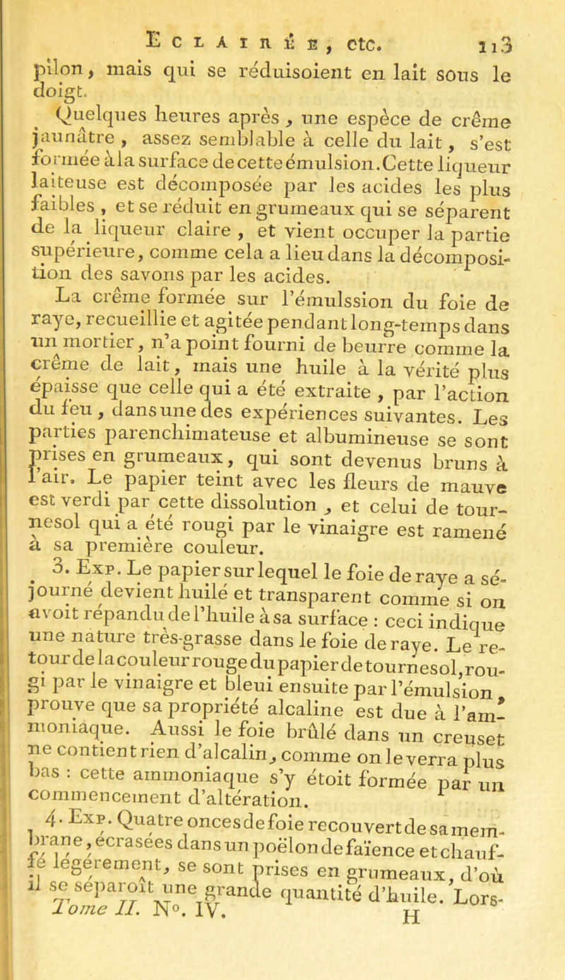 E pilon, mais qui se réduisoient en lait sons le doigt. (Quelques heures après , une espèce de crème piunatre ^ assez senihJahle a celle du lait j s*est formée àlasurface decetteémulsion.Cette liqueur laiteuse est décomposée par les acides les plus faibles , et se réduit en grumeaux qui se séparent de la liqueur claire , et vient occuper la partie supérieure, comme cela a lieu dans la décomposi- tion des savons par les acides. La crème formée sur l’émulssion du foie de raye, recueillie et agitee pendant long-temps dans îin moi tier, n a point fourni de beurre comme la crème de lait, mais une huile à la vérité plus épaisse que celle qui a été extraite , par l’action du feu, dansunedes expériences suivantes. Les parties parenchimateuse et albumineuse se sont prises en grumeaux, qui sont devenus bruns à 1 air. Le papier teint avec les fleurs de mauve est verdi par cette dissolution , et celui de tour- nesol qui a été rougi par le vinaigre est ramené a sa première couleur. ^ 3. Exp, Le papier sur lequel le foie de raye a sé- journe devient huilé et transparent comme si on a voit répandu de l’huile à sa surface : ceciTndTqne une nature trës-grasse dans le foie de raye Le re- tour clelacouleurrougedupapierdetournesol,rou- gi par Je ymaigre et bleui ensuite par l’émulsion prouve que sa propriété alcaline est due à l’am- nioniaque. Aussi le foie brûlé dans un creuset ne contientrien d’alcalin, comme onleverra plus bas : cette ammoniaque s’y étoit formée par un commencement d’altération. ^ 4. Exp. Quatre oncesdefoierecouvertdesamem- bi ane, ecrasees dans un poêlon de faïence et chauf- fe legerement, se sont prises en grumeaux, d’où se separoit une gi^an quantité d’huile. Lors- 1 orne II. N°. IV. JP
