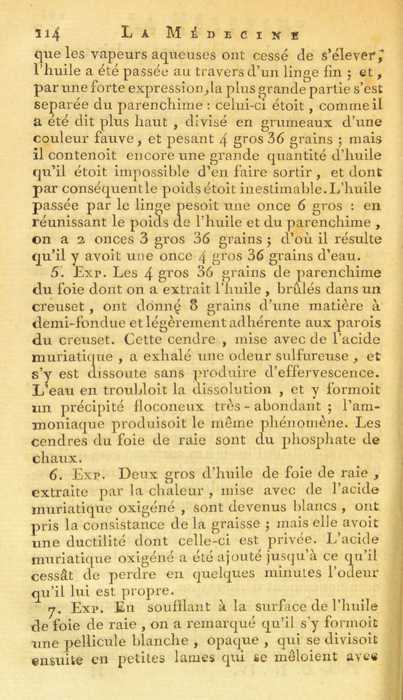 que les vapeurs aqueuses ont cessé de s’élever^ riiuile a été passée au travers d’un linge fin j et, par une forte expression^la plus grande partie s’est séparée du parenchime : celui-ci étoit, comme il a été dit plus haut , divisé en grumeaux d’une couleur fauve, et pesant 4 gros 36 grains ; mais il contenoit encore une grande quantité d’huile qu’il étoit impossible d’en faire sortir , et dont par conséquentle poids étoit inestimable. L’huile passée par le linge pesoit une once 6 gros : en réunissant le poids de l’huile et du parenchime , on a 2 onces 3 gros 36 grains j d’où il résulte qu’il y avoit une once 4 gros 36 grains d’eau. 5i Exr. Les 4 gros 36 grains de parenchime du foie dont on a extrait l’huile , brûlés dans un creuset, ont dônnç 8 grains d’une matière à demi-fondue et légèrement adhérente aux parois du creuset. Cette cendre , mise avec de l’acide muriatique , a exhalé une odeur sulfureuse , et s’y est dissoute sans pn’oduire d’effervescence. L’eau en troubloit la dissolution , et y formoit un précipité floconeux très - abondant j l’am- moniaque produisoit le même phénomène. Les cendres du foie de raie sont du phosphate de chaux. 6. Exr. Deux gros d’huile de foie de raie , extraite par la chaleur , mise avec de l’acide muriatique oxigéné , sont devenus Idancs , ont pris la consistance de la graisse ^ mais ehe avoit une ductilité dont celle-ci est privée. L’acide muriatique oxigéné a été ajouté jusqu’à ce qu’il cessât de perdre en quelques minutes l’odeur qu’il lui est propre. y, Exr. En soufflant à la surhice de l’huile de foie de raie , on a remarqué qu’il s’y formoit une pellicule blanche , opaque , qui se divisoit ensiiite en petites lames qui se mêloient ave«