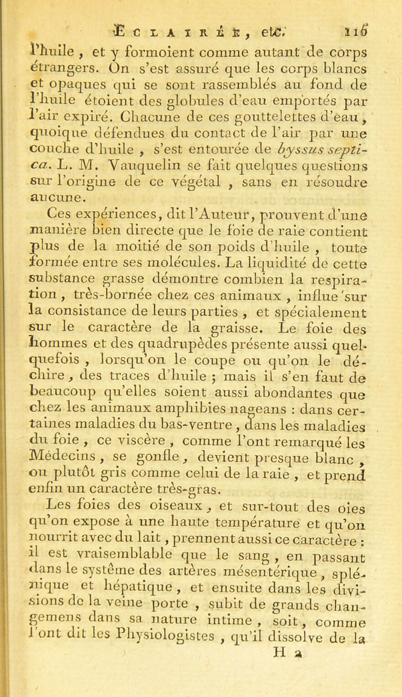 ’Ec LAiRÉt:, etC.^ li6 l'hnîle , et y formoient comme autant de corps étrangers. On s’est assuré que les corps blancs et opaques qui se sont rassemblés au fond de i’iiuile étoient des globules d’eau emportés par i’air expiré. Chacune de ces gouttelettes d’eau, quoique défendues du contact de l’air par une couche d’huile , s’est entourée de septi- ca. L. M. Vaiiquelin se fait quelques questions sur l’origine de ce végétal , sans en résoudre aucune. Ces expériences, dit l’Auteur, prouvent d’une manière bien directe que le foie de raie contient plus de la moitié de son poids d’huile , toute fo rmée entre ses molécules. La liquidité de cette substance grasse démontre combien la respira- tion , très-bornée chez ces animaux , influe'sur la consistance de leurs parties , et spécialement sur le caractère de la graisse. Le foie des hommes et des quadrupèdes présente aussi quel- quefois , lorsqu’on le coupe ou qu’on le dé- chire , des traces d’huile ; mais il s’en faut de beaucoup qu’elles soient aussi abondantes que chez les animaux amphibies nageans : dans cer- taines maladies du bas-ventre , dans les maladies du foie , ce viscère , comme l’ont remarqué les Médecins , se gonfle , devient presque blanc , ou plutôt gris comme celui de la raie , et prend enfin un caractère très-gras. Les foies des oiseaux, et sur-tout des oies qu’on expose à une haute température et qu’on nourrit avec du lait, prennent aussi ce caractère : il est vraisemblable que le sang , en passant dans le système des artères mésentérique , splé- nique et hépatique , et ensuite dans les divi- sions de la veine porte , subit de grands chan- gemens dans sa nature intime, soit, comme l’ont dit les Physiologistes , qu’il dissolve de la î