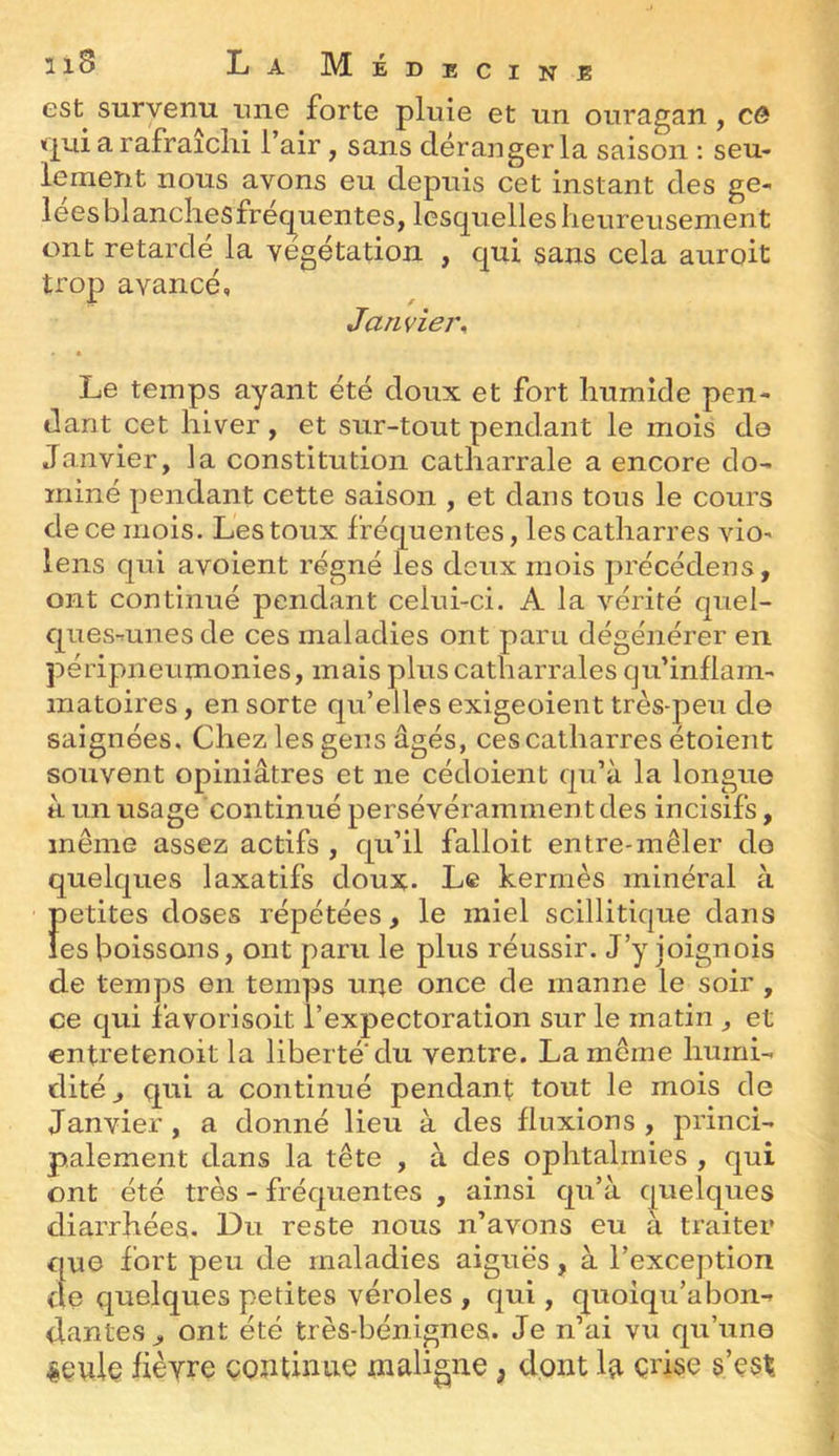 est survenu une forte pluie et un ouragan , cô «pai a rafraîchi l’air, sans déranger la saison : seu- lement nous avons eu depuis cet instant des ge- leesblanchesfréc^uentes, lesquelles heureusement ont retardé la végétation , qui sans cela auroit trop avancé. Janvier, Le temps ayant été doux et fort humide pen- dant cet hiver , et sur-tout pendant le mois do Janvier, la constitution catharrale a encore do- miné pendant cette saison , et dans tous le cours de ce mois. Les toux fréquentes, les catharres viO' lens qui avoient régné les deux mois précédées, ont continué pendant celui-ci. A la vérité qiiel- ques-tunesde ces maladies ont paru dégénérer en péripneumonies, mais plus catharrales qu’inflam- matoires, en sorte qu’elles exigeoient très-peu de saignées. Chez les gens âgés, ces catharres étoient souvent opiniâtres et ne cédoient qu’à la longue à un usage continué persévéramment des incisifs, même assez actifs , qu’il falloit entre-mêler do quelques laxatifs doux. Le kermès minéral à petites doses répétées, le miel scillitique dans les boissons, ont paru le plus réussir. J’y ioignois de temps en temps une once de manne le soir , ce qui favorisoit l’expectoration sur le matin , et entretenoit la liberté du ventre. La môme humi- dité, qui a continué pendant tout le mois de Janvier, a donné lieu à des fluxions, princi- palement dans la tête , à des ophtalmies , qui ont été très - fréquentes , ainsi qu’à quelques diarrhées. Du reste nous n’avons eu à traiter que fort peu de maladies aiguës, à l’exception de quelques petites véroles , qui, quoiqu’abon- dantes, ont été très-bénignes. Je n’ai vu qu’une ^çule fièvre continue maligne, dont la crise s’est