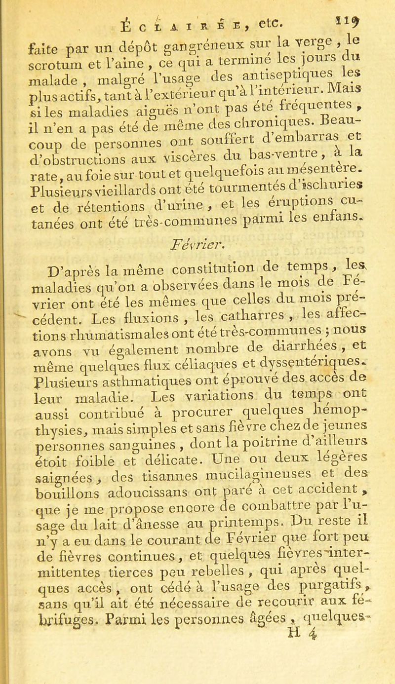 faite par un dépôt gangréneux sur la veige , le scrotum et l’aine , ce cpi a termine les ]Ours du malade, malgré l’usage ^l^s antisepUques les plus actifs, tant à l’extérieur qu à 1 inteiieur. Ma s si les maladies aiguës n ont pas éte^ lequ^ es , il n’en a pas été de même des chroniques. coup de personnes ont souffert d embarras et d’obstructions aux viscères du bas-ventre, à la rate, au foie sur tout et quelquefois au meseiitere. Plusieurs vieillards ont été tourmentes d üscliuries et de rétentions d’urine , et les éruptions cu- tanées ont été très-comiilunes parmi les entans. Fés’ricr. D’après la même constitution de temps, les. maladies qu’on a observées dans le mois de fé- vrier ont été les mêmes que celles du mois pie- ' cèdent. Les fluxions , les catliarres , les aftec- tions rhumatismales ont été très-communes j nous avons vu également nombre de diarrhées , et même quelques flux céliaques et dyssenteriques. plusieurs asthmatiques ont éprouve des accès de leur maladie. Les variations du temps ont aussi contribué à procurer ^quelques liemop- thysies, mais simples et sans fievre chez de jeunes personnes sanguines , dont la poitrine d ailleurs étoit foible et délicate. Une ou deux legeres saignées, des tisannes niucilagiiieuses et des bouillons adoucissans ont pare à cet accident , que je me propose encore de coinbattre par 1 u- sage du lait d’ânesse au priiiteinps. Du reste il ii’y a eu dans le courant de Février que fort peu de fièvres continues, et quelques fièvres ^inter- mittentes tierces peu rebelles , qui apres quel- ques accès , ont cédé à l’usage des purgatifs , sans qu’il ait été nécessaire de recourir aux fé- brifuges. Parmi les personnes âgées , quelques^