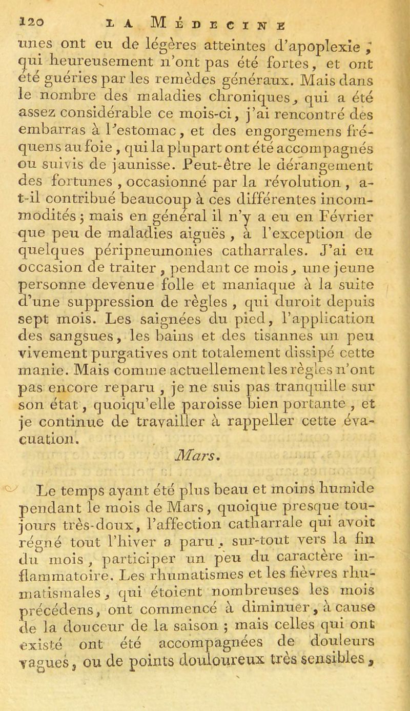 unes ont eu de légères atteintes d’apoplexie qui lieureusement n’ont pas été fortes, et ont été guéries par les remèdes généraux. Mais dans le nombre des maladies chroniques^ qui a été assez considérable ce mois-ci, j’ai rencontré des embarras à hestomac, et des engorgemens fré- quens au foie , qui la plupart ont été accompagnés ou suivis de jaunisse. Peut-être le dérangement des fortunes , occasionné par la révolution , a- t-il contribué beaucoup à ces différentes incom- modités 5 mais en général il n’y a eu en Février que peu de maladies aiguës , à l’exception de quelques péripneumonies catharrales. J’ai eu occasion de traiter , pendant ce mois^ une jeune personne devenue folle et maniaque à la suite d’une suppression de règles , qui duroit dej:)uis sept mois. Les saignées du pied, l’application des sangsues, les bains et des tisannes un peu vivement purgatives ont totalement dissipé cette manie. Mais comme actuellement les règles n’ont pas encore reparu , je ne suis pas tranquille sur son état, quoiqu’elle paroisse bien portante , et je continue de travailler à rappeller cette éva- cuation. Mars, ^ Le temps ayant été plus beau et moins humide pendant le mois de Mars, quoique presque tou- jours très-doux, l’affection catharrale qui avoit régné tout l’hiver a parusur-tout vers la fin du mois , participer un peu du caractère in- flammatoire. Les rhumatismes et les fièvres rhu- iiiatismales, qui étoient nombreuses les mois précédons, ont commencé à diminuer, à cause de la douceur de la saison ; mais celles qui ont existé ont été accompagnées de douleurs vagues3 ou de points doulomeux très sensibles.