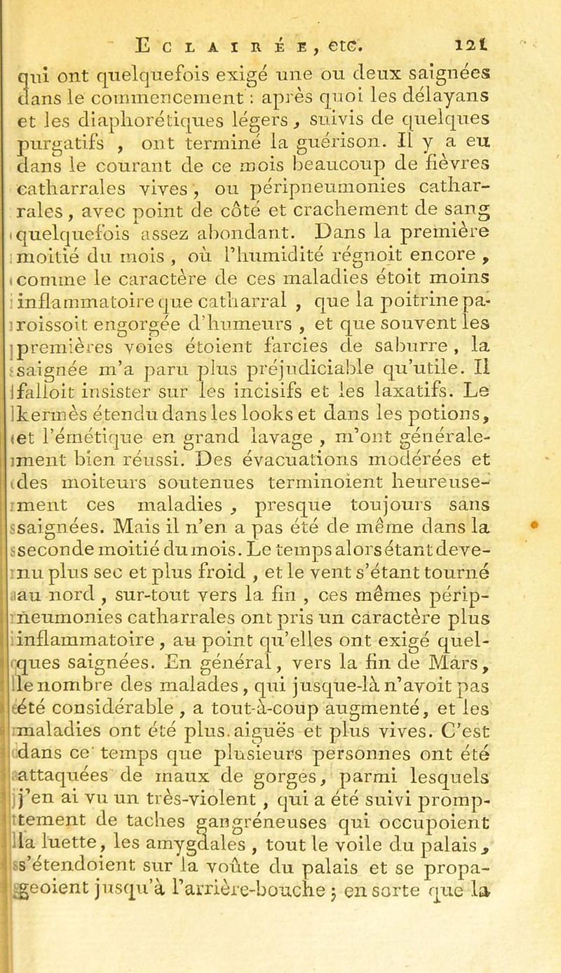 Eclairée, etc. I2t qui ont quelquefois exigé une ou deux saignées clans le commencement : après quoi les délayans et les diapliorétiques légers, suivis de cpielques purgatifs , ont terminé la guérison. Il y a eu dans le courant de ce mois beaucoup de lièvres catharrales vives, ou péripneumonies catliar- rales, avec point de côté et crachement de sang Iquelc|uefois assez abondant. Dans la première : moitié du mois , où riiurnidité régnoit encore , «comme le caractère de ces maladies étoit moins i inflammatoire que catharral , que la poitrine pa- iroissolt engorgée d’humeurs , et que souvent les ipremières voies étoient farcies de saburre , la saignée m’a paru plus préjudiciable qu’utile. Il jfalloit insister sur les incisifs et les laxatifs. Le Ikermès étendu dans les looks et dans les potions, «et l’émétique en grand lavage , m’ont générale- iment bien réussi. Des évacuations modérées et (des moiteurs soutenues terminoient heureuse- .rnent ces maladies , presque toujours sans ssaignées. Mais il n’en a pas été de même dans la ! .'^seconde moitié dumois. Le temps alors étant deve- : nu plus sec et plus froid , et le vent s’étant tourné ! iiau nord , sur-tout vers la lin , ces mêmes périp- i ' ïieumonies catharrales ont pris un caractère plus i inflammatoire , au point qu’elles ont exigé quel- ^ rques saignées. En général, vers la fin de M.ars, } lie nombre des malades , qui jusque-là n’avoit pas I tété considérable , a tout-à-coup augmenté, et les a :maladies ont été plus.aiguës et plus vives. C’est il dans ce' temps que plusieurs personnes ont été b attaquées de maux de gorges, parmi lesquels y j’en ai vu un très-violent , qui a été suivi promp- tîtement de taches gangréneuses qui occupoient i lia luette, les amygdales , tout le voile du palais, Ds’étendoient sur la voûte du palais et se propa- i ^eoient jusqu’à rarrière-bouche j en sorte que la