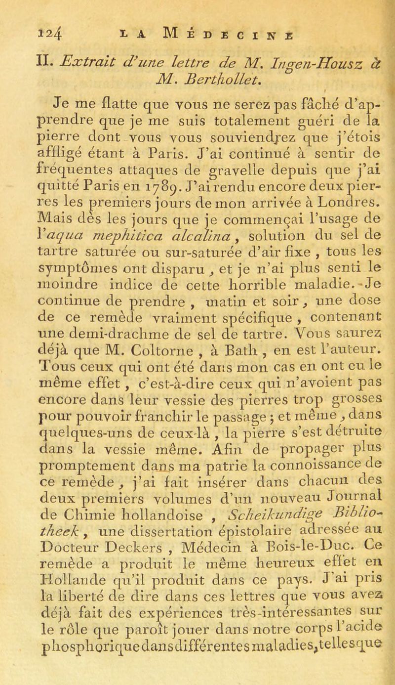 II. Extrait une lettre de M. Ingen-Housz à M-. Berthollet. « Je me flatte que vous ne serez pas fâclié d’ap- prendre que je me suis totalement guéri de la pierre dont vous vous souviendrez que j’étois affligé étant à Paris. J’ai continué à sentir de fréquentes attaques de gravelie depuis que j’ai quitté Paris en 1789. J’ai rendu encore deux pier- res les premiers jours de mon arrivée à Lonores. Mais dès les jours que je commençai l’usage de Vaqua mephitica alcallna , solution du sel de tartre saturée ou sur-saturée d’air fixe , tous les symptômes ont disparu ^ et je n’ai plus senti le moindre indice de cette horrible maladie.*Je continue de prendre , matin et soir, une dose de ce remède vraiment spécifique , contenant une demi-drachme de sel de tartre. Vous saurez déjà que M. Coltorne , à Bath , en est l’auteur. Tous ceux qui ont été dans mon cas en ont eu le même effet, c’est-à-dire ceux qui n’avoient pas encore dans leur vessie des pierres trop grosses pour pouvoir franchir le passage ; et même ^ dans quelques-uns de ceux-là , la pierre s’est détruite dans la vessie même. Afin de propager plus promptement dans ma patrie la connoissance de ce remède^ j’ai fait insérer dans chacun des deux premiers volumes d’un nouveau Journal de Chimie hollandoise , Scheihundige Biblio^ theek , une dissertation épistolaire adressée au Docteur Deckers , Médecin à Bois-le-Duc. Ce remède a produit le même heureux effet en Plollande qu’il produit dans ce pays. J’ai pris la liberté de dire dans ces lettres que vous avez déjà fait des expériences très-intéressantes sur le rôle que paroit jouer dans notre corps l’acide pliosphorique dans différentes maladies,tellesque
