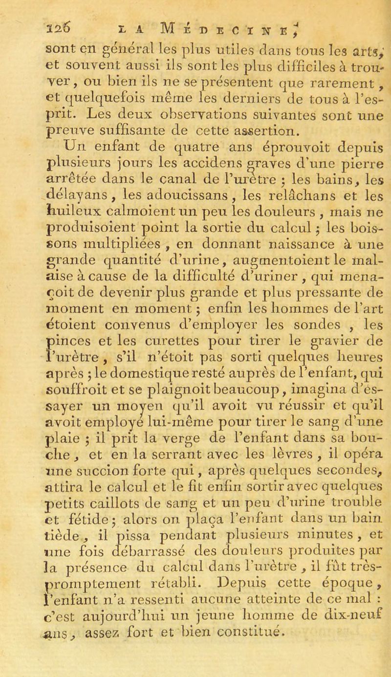 sont en général les plus utiles clans tous les arts,' et souvent aussi ils sont les plus difficiles à troU' ver, ou bien ils ne se présentent cjue rarement, et (juelc|uefois même les derniers de tous à l’es- prit. Les deux observations suivantes sont une preuve suffisante de cette assertion. Un enfant de quatre ans éprouvoit depuis plusieurs jours les accidens graves d’une pierre arrêtée dans le canal de l’uretre ; les bains, les délayans, les adoucissans, les relâclians et les huileux calinoient un peu les douleurs , mais ne produisoient point la sortie du calcul ; les bois- sons multipliées , en donnant naissance à une grande cjuantité d’urine, augmentoient le mal- aise à cause de la difficulté d’uriner, cjui mena- roit de devenir plus grande et plus pressante de moment en moment ; enfin les hommes de l’art ëtoient convenus d’employer les sondes , les pinces et les curettes pour tirer le gravier de l’urètre, s’il n’étoit pas sorti quekpies heures après ; le domestique resté auprès de l’enfant, qui souffroit et se plaignoit beaucoup, imagina d’es- sayer un moy^en qu’il avoit vu réussir et qu’il avoit employé lui-même pour tirer le sang d’une plaie ; il prit la verge de l’enfant dans sa bou- che , et en la serrant avec les lèvres , il opéra une succion forte qui, après quelques secondes, attira le calcul et le fit enfin sortir avec quelques petits caillots de sang et un peu d’urine trouble et fétide 5 alors on plaça l’enfant dans un bain tiède, il pissa pendant plusieurs minutes , et une fois clébarrassé des douleurs ])roduites par la présence du calcul dans l’urètre , il fût très- prornpteraent rétabli. Depuis cette époque, l’enfant n’a ressenti aucune atteinte de ce mal : c’est aujourd’hui un jeune homme de dix-neuf ^ns, assez fort et bien constitué.