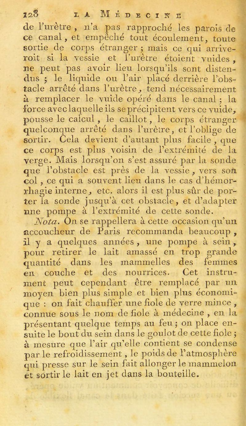 de Turètre , ii’a pas rapproché les parois de ce canal, et empêché tout écoulement, toute sortie de corps étranger j mais ce qui arrive- roit si la vessie et l’urètre étoient vuides , ne peut pas avoir lieu lorsqu’ils sont disten- dus 5 le liquide ou l’air placé derrière l’obs- tacle arrêté dans l’urètre^ tend nécessairement à remplacer le vuide opéré dans le canal ; la force avec laquelle ils se précipitent vers ce vuide, pousse le calcul , le caillot, le corps étranger quelconque arrêté dans Turètre, et l’oblige de sortir. Cela devient d’autant plus facile , que ce corps est plus voisin de l’extrémité de la verge. Mais lorsqu’on s’est assuré par la sonde que l’obstacle est près de la vessie , vers son. col , ce qui a souvent lieu dans le cas d’iiémor- rliagie interne, etc. alors il est plus sûr de por- ter la sonde jusqu’à cet obstacle, et d’adapter une pompe a l’extrémité de cette sonde. Nota. On se rappellera à cette occasion qu’un accoucheur de Paris recommanda beaucoup , il y a quelques années , une pompe à sein , pour retirer le lait amassé en trop grande quantité dans les mammelles des femmes en couche et des nourrices. Cet instru- ment peut cependant être remplacé par un moyen bien plus simple et bien plus économi- que : on fait chauffer une fiole de verre mince , connue sous le nom de fiole à médecine , en la présentant quelque temps au feu ; on place en- suite le bout du sein dans le goulot de cette fiole j à mesure que l’air qu’elle contient se condense par le refroidissement, le poids de l’atmosphère qui presse sur le sein fait allonger le mammeloii et sortir le lait en jet dans la bouteille.
