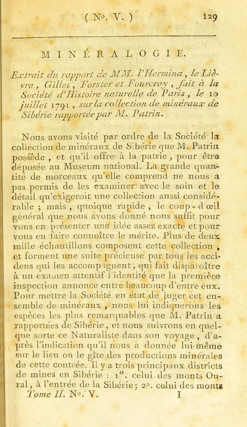MINÉRALOGIE. Extrait du rapport de JSÏJS'I- l'Idermina , le Eiè~ vre , Gilleù , Fors ter et Fourcroj , fait à la Société d’Histoire iiaturelle de Paris , le 10 juillet 1791 > sur la collection de minéraux de Sibérie rapportée par Fl. Patrin. Nous avons visité par ordre de la Société la collection de minéraux de Sibérie que M. Patriii possède , et qu’il offre à la patrie^ pour être déposée au Muséum national. La grande quan- tité de morceaux qu’elle comprend ne nous a pas permis de les examiner avec le soin et le détail qu’exigeroit une collection aussi considé- rable J mais , quoique rapide , le coup - d œil général que nous avons donné nous suffit pour vous en présenter une idée assez exacte et pour vous en faire connoître le mérite. Plus de deux mille échantillons composent cette collection , et forment une suite précieuse par tous les acci- dens qui les accomp ignent^ qui fait disparoître à un examen attentif l’identité que la première inspection annonce entre beaucoup d’entre eux. Pour mettre la Société en état de juger cet en- semble de minéraux , nous lui indiquerons les espèces les plus remarc|uables que M. Patrin a rapportées de Sibérie , et nous suivrons en quel- que sorte ce Naturaliste dans son voyage , d’a- près l’indication qu’il nous a donnée lui-même sur le lieu ou le gîte des productions minérales de cette contrée. Il y a trois principaux districts de mines en Sibérie : 1®. celui des monts Ou- ral , à l’entrée de la Sibérie j 2°. celui des montg Tome lI.'Ho.'Y. I