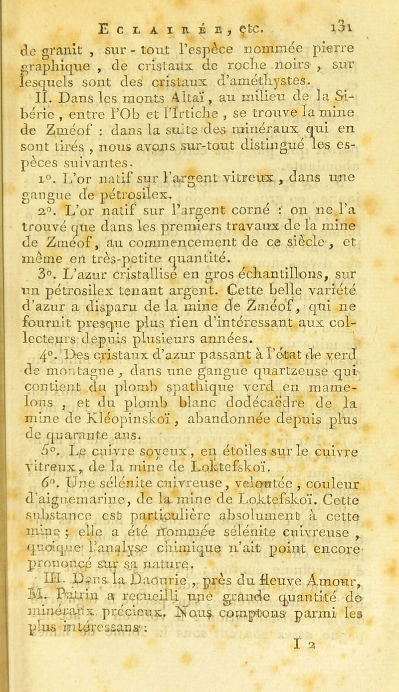 (3.e gi'anlt , sur - tout l’espèce nommée pierre £,raphique , de cristaux de roclie .noirs , sur lesquels sont des cristaux d’amétliystes. II. Dans les monts Altaï, au milieu de la Si- bérie , entre l’Ob et llrticlie , se trouve lamine de Zmcof : dans la suite des minéraux qui en sont tirés , nous avons sur-tout distingué les es- pèces suivantes. if*. L’or natif sur l’argent vitreux , dans une gangue de pétrosilex. 2.^. L’or natif sur l’araent corné : on ne l’a O T 1* ♦ trouvé que dans les premiers travaux de la mine de Zméof, au commencement de ce siècle , et même en très-petite e|uaiitité. 3°. L’azur cristallise en gros écliantillons, sur un pétrosilex tenant argent. Cette belle variété d’azur a disparu de la mine de Zméof, qui ne fournit presque plus rien d’intéressant aux col- lecteurs depuis plusieurs années. 4°. Des cristaux d’azur passant à l’état de verd de montagne , dans une gangue quartzeuse qui contient du plomb spatliique verd en mame- lons , et du plomb blanc dodécaèdre de la mine de Kléopinskoï , abandonnée depuis plus de quarante ans. 5°. Le enivre soyeux, en étoiles sur le cuivre vitreux, de la mine de Loktefskoï. 6^. Une sélénite cuivreuse, veloutée , couleur d’aiguemarine, de lamine de Loktefskoï. Cette substance est particulière absolument à cette mine elle a été iTomm/ée sélénite cuivreuse ,. quoique l’analyse chimique n’ait point encore prononcé sur s_a nature. ÎH. pans la Ûaourie ,. près du fleuve Amour, M. Uaxr'in a recueilli une grande cpaantité do minércuix précieux. Nous comptons parmi les plus iüitércssans- ;
