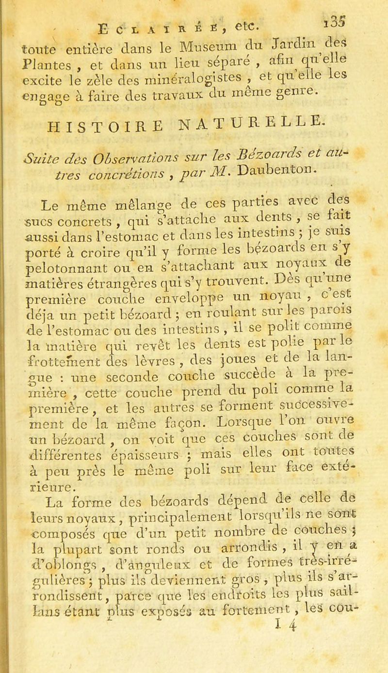 [35 tonte entière dans le Muséum du J^idiii ces Plantes , et dans un lieu sepaie , afin qu e e excite le zèle des minéralogistes^ et quelle es engage à faire des travaux du meme genie. PIISTOIRE naturelle. Suite des Observations sur les Bézoards et au- tres concrétions , par Daubenton. Le même mélange de ces parties avec des sucs concrets , qui s’attaclie aux dents , se ait •aussi dans l’estomac et dans les intestins ; ]C suis porté à croire qu’il y forme les bçzoaicls en s y pelotonnant ou en s’attachant aux noyaux e e matières étrangères c|ui s’y trouvent. Des cni une première couche enveloppe un noyau , c est déjà un petit bézoard j en roulant sur les parois de l’estomac ou des intestins , il se polit comme la matière cj[ul revêt les dents est polie par le frottement des lèvres , des joues^ et cle la lan- gue ; une seconde couche succédé^ a la pre- mière , cette couche prend du poli comme la première, et les autres se forment successive- ment de la même façon. Lorsque 1 on ouvie nn bézoard , on voit que ces couches sont de différentes épaisseurs : mais elles ont lotîtes à peu près le même poli sur leur face exté- rieure. La forme des bézoards dépend de celle de leurs noyaux , principalement lorsqu ils ne sont •composés que d’un petit nombre de couches 5 la plupart sont ronds ou arrondis , il y en a d’oblongs , d’anguleux et de formes très-irre- gulières 5 plus ils deviennent gros , plus ils s ar- rondissent, parce que les endtoits les plus sail- lans étant nîus exposés au fortement, les cou-