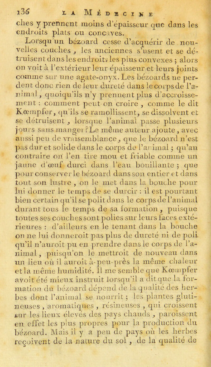 elles y prennent moins d’épaisseur que dans les endroits plats ou conc’.ves. Lorsqu un bézoard cesse d’acquérir de nou- velles cüuclies , les anciennes s’usent et se dé- truisent dans les endroit* les plus convexes ; alors on volt à l’extérieur leur épaisseur et leurs joints comme sur une agate-onyx. Les bézoaids ne per- dent donc rien de leur dureté dans lecoipsde l’a- iiirml , quoiqu’ils n’y prennent plus d’accroisse- ment ; comment peut on croire , comme le dit Kœmpler, (ju’ils se ramollissent, se dissolvent et se détruisent , lorsque l’animal passe plusieurs jours sans mangei ?Le même auteur ajoute , avec aussi peu de vraisemblance, que le bézoard n’est pas dur et solide dans le corps do l’animal j qu’au contraire ori l’en tire mou et friable comme un jaune d’œuf durci dans l’eau bouillante 5 que pour conserverie bézoard dans son entier et dans tout son liistie , on le met dans la bouche pour lui donner le temps de se durcir : il est pourtant bien certain (ju’il se ])olit dans le corps de l’animal durant tous le tem})S de sa formation , puisque toutes ses couches sont polies sur leurs faces exté- rieures : d’ailleurs en le tenant dans la bouche on ne lui donneroit pas plus de dureté ni de poli qu’il n’auroit pu en prendre dans le coi ps de l’a- nimal, puisqu’on le mettroit de nouveau dans un lieu où il auroit à-peu-près la même clialeur et la même humidité. Il me semble que Kœmpfer avoit été mieux instruit lorsqu’il a dit que la for- mation du bézoard dépend de la qualité des bej- bes dont l’animal se nourrit j Iss plantes gluti- iieuses , aromatiques , résineuses , qui croissent sur les lieux élevés des pays chauds , pai oissent en effet les ])lus propres pour la production du bézoard. Mais il y a peu de pays où les herbes reçoivent de la nature du soi , de la qualité de