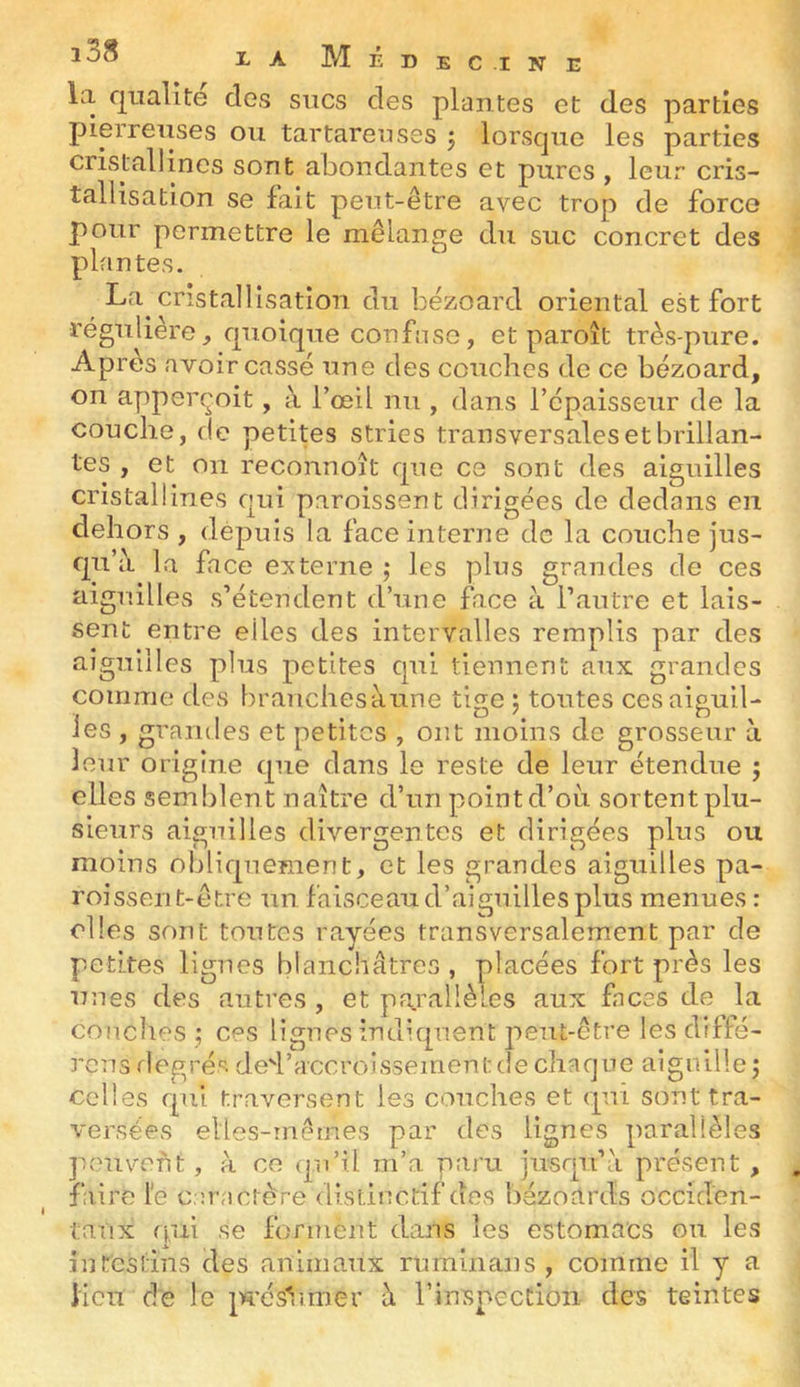 la qualité des sucs des plantes et des parties pierreuses ou tartareuses 3 lorsque les parties cristallines sont abondantes et pures , leur cris- tallisation se lait peut-être avec trop de force pour permettre le mélange du suc concret des plantes. La cristallisation du bézoard oriental est fort régulière, quoique confuse, et paroît très-pure. Après avoir cassé une des couches de ce bézoard, on apperçoit, à l’œil nu , dans l’épaisseur de la couche, de petites stries transversales et brillan- tes , et on reconnoît que ce sont des aiguilles cristallines qui paroissent dirigées de dedans en dehors , depuis la face interne de la couche jus- qu’à la face eicterne 3 les plus grandes de ces aiguilles s’étendent d’une fice à l’autre et lais- sent entre elles des intervalles remplis par des aiguilles plus petites qui tiennent aux grandes comme des brauchesàune tige 3 toutes cesaiguil- les , grandes et petites , ont moins de grosseur à leur origine que dans le reste de leur étendue ; elles semblent naître d’un point d’où sortentplu- sieurs aiguilles divergentes et dirigées plus ou moins obliquement, et les grandes aiguilles pa- roisserit-étre un faisceau d’aiguilles plus menues : elles sont toutes rayées transversalement par de petites lignes blanchâtres , placées fort près les unes des autres , et parallèles aux faces de la couches 3 ces lignes indiquent peut-être lesdiffé- rc7is rlegré'^ ded’accroissementde chaque aiguille3 celles qui traversent les couches et qui sont tra- versées elles-mêmes par des lignes parallèles peuvent , à ce qu’il m’a paru jusqu’à présent , faire le caractère distinctif dos bézoards occiden- taux qui se forment dans les estomacs ou les intestins des animaux rurninans , comme il y a lieu de le jn’ésVimer à l’inspecCion des teintes