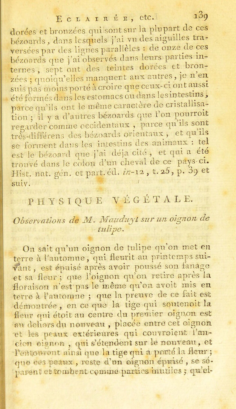I I J ( i t i i I Eclair r e , etc. 189 clorces et bronzées qui sont sur la plupart cls ces bézoards^ dons lesquels j’ai vu des aiguilles tra- versées par des lignes parallèles : de onze de ces bézonrcls que j’ai observés dans leurs paities in- ternes , sept ont des teintes dorées et^ bron- zées ; quoiqu’elles manquent aux autres, je n en suis pas moins porté à croire que ceux-ci ont aussi été formés dans les estomacs ou. dans lesintestins, parce qu’ils ont le même caractère de cristallisa- tion J il y a d’autres bézoards que l’on pourroit regarder comme occidentaux , paice qu ils sont très-difîérens des bézoards orientaux , et qu iis se forment dans les iiitestius des animaux ; tel est le bézoa^d que j’ai déjà cité , et qui a été trouvé dans le colon d’un cheval de ce pa'^S-ci. Plist. nat. gén. et part.éd. z/2-12., t.2.5, p. 09 et siiiv. ’ P lï Y S I Q U E VÉGÉTALE. Observations de JM. JMaziduyt sur un, oignon de tulipe. On sait qu’un oignon de tulipe qu on met en terre à l’automne, qui fleurit au printemps sni- vaut, est épuisé après avoir poussé son fanage et sa fleur ; que l’oignon qu’on retire après la floraison n’est pas le même qu on avoit mis en terre à rantomne ; que la preuve de ce fait est démontrée , en ce que la tige qui soutenoit la fleur qui étoit an centre du premier oignon est su dehors du nouveau , placée entre cet oignon et les peaux extérieures qui couvroient i an- cien oignon , (pii s’étendent sur le nouveau, et l’entou-rout ainsi que la tige qui a porté la fleur ; que ces peaux , reste d’un oignon épuisé , se sé- parent et tomben-t comme parties iirntilcs j qu’el-