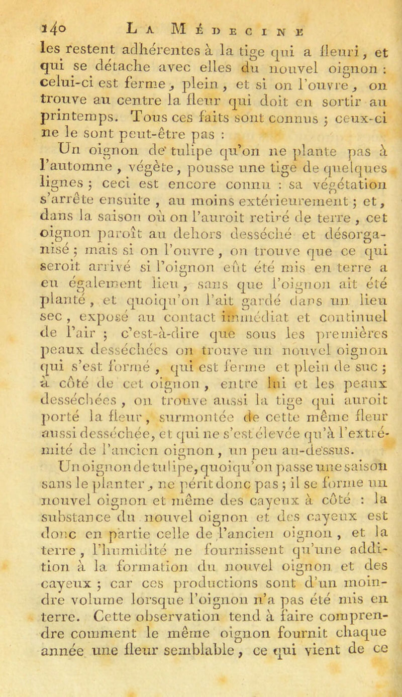 ^4® La M^ijecine les restent adhérentes à la tige qui a Henri, et qui se détaché avec elles du nouvel oignon ; celui-ci est ferme ^ plein , et si on l’ouvre j on trouve au centre la Heur qui doit en sortir au printemps. Tous ces faits sont connus 3 ceux-ci ne le sont peut-être pas : Un oignon de' tulipe cju’on ne plante pas à l’automne , végète, pousse une tige de quelques lignes 5 ceci est encore connu sa végétation s’arrête ensuite , au moins extérieurement j et, dans la saison où on l’auroit retiré de terre , cet oignon paroît au dehors desséché et désorga- nisé 5 mais si on l’ouvre , ou trouve que ce qui seroit arrivé si l’oignon eut été mis en terre a eu également lieu , sans que l’oignon ait été planté , et quoiqu’on l’ait gardé (ians un lieu sec , exposé au contact immédiat et continuel de r air ; c’est-à-dire que sous les ]ireinièrcs peaux desséchées on trouve un nouvel oignon (pii s’est formé , qui est ferme et plein de suc ; ù C(îté de cet oignon , entre lui et les peaux desséchées , on trouve aussi la tige qui auroit jHU'té la Heur , surmontée de cette même Heur aussi desséchée, et qui ne s’est élevée qu’à l’extré- mité de l’ancien oignon, nn peu au-de'ssus. Un oignon de tulipe, quoiqu’on passe une saison sans le planter, ne péritdonc pas ; il se forme un nouvel oignon et même des cayeux à côté : la substance du nouvel oignon et des cayeux est donc en partie celle de l’ancien oignon, et la terre , riiurnidité ne fournissent qu’une addi- tion à la formation du nouvel oignon et des cayeux ; car ces productions sont d’un moin- dre volume lorsque l’oignon n’a pas été mis en terre. Cette observation tend à faire compren- dre comment le même oignon fournit chaque année une Heur semblable, ce qui vient de ce