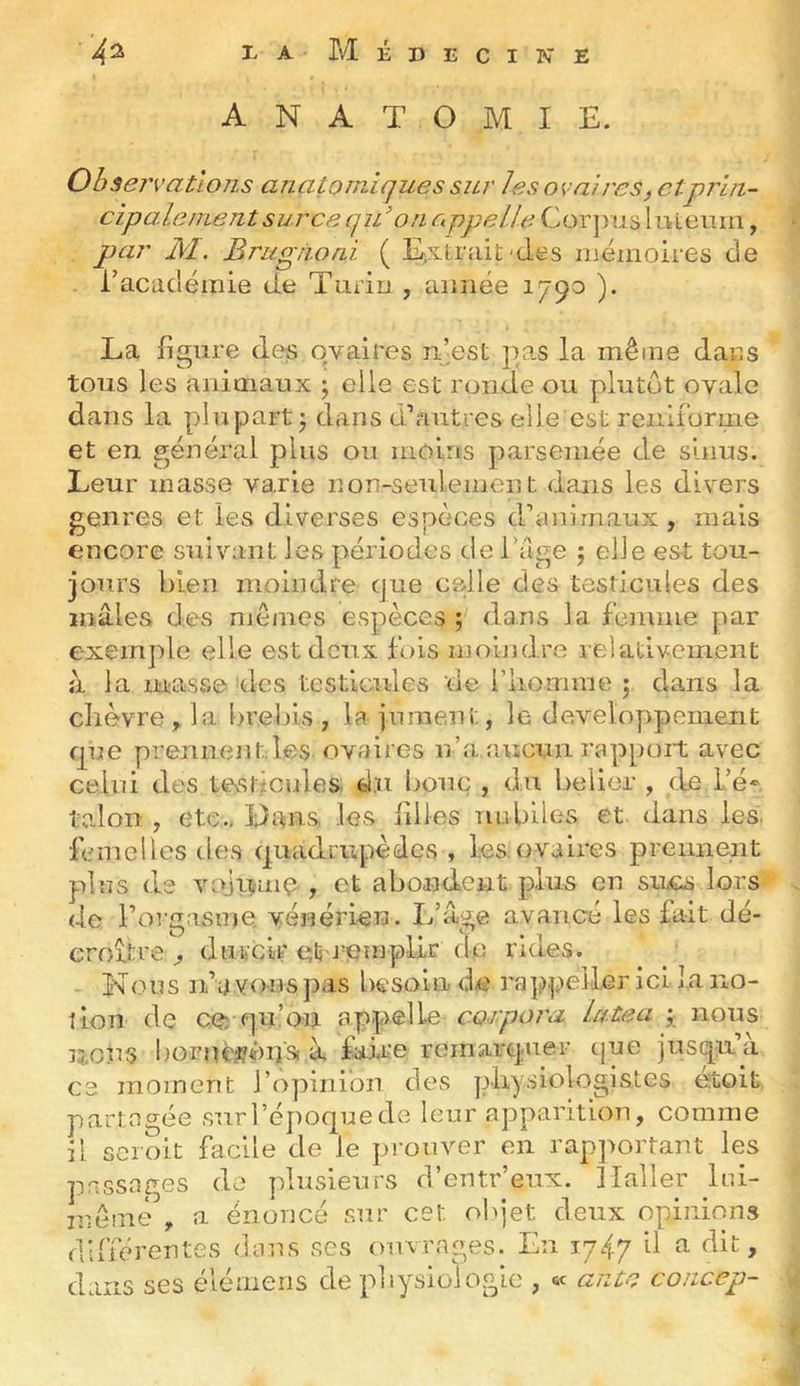 ANATOMIE. Observations anatomiques sur les aval res, etprin- cipa.lenientsurca qu’on o ppel.le Cor])u.s liiLemii, q)ar AI. Bragnoni ( E.x.t,rîiit'{Ies mémoires de l’académie de Turin , année 1790 ). La ligure des ovaires mest pas la même dans tons les animaux 5 elle est ronde ou plutôt ovale dans la plupart; dans d’autres elle est reiiliorme et en général plus ou moins parsemée de sinus. Leur masse varie non-seulement dans les divers genres et les diverses espèces d’animaux , mais encore suivant les périodes de l’age ; elle est tou- jours bien moindre cjue celle des testicules des mâles des mêmes espèces ; dans la femme par exemple elle est deux fois mobidre relativement îi la masse ries testicules de l’iiomme ; dans la chèvre ^ la brebis , la jument, le développement que prennent.les ovaires n’a aucun rappoit avec celui des tevsticules d.u bouc , du bélier , de L’é^, talon , etc,, ïdans les ailles îiubiles et dans les. femelles des quadrupèdes, les. ovaires prennent plus ds voji^imç., et abondent plus en sucs lors de l’orgasme, vénérien. L’âge avancé les fait dé- croître ^ durcir et i^emplir de rides. Nous n’a vous pas besoin d.e ra]q;>ei.Ler ici la no- tion de ce: pu’on appelle corpora la.tea ; nous licus bornèsôijSi à fai.re remarquer que jusqu’à ce moment l’opinion des physiologistes étoit partagée surl’époquede leur apparition, comme il scroit facile de le j>roiiver en rapportant les passages de ydusieurs d’entr’eux. Haller Ini- niêmè , a énoncé sur cet oi>jet deux opinions dliïérentes dans ses ouvrages. En 1747 il a dit. dans ses élémeiis de pliysioiogie , ftc ante concep-