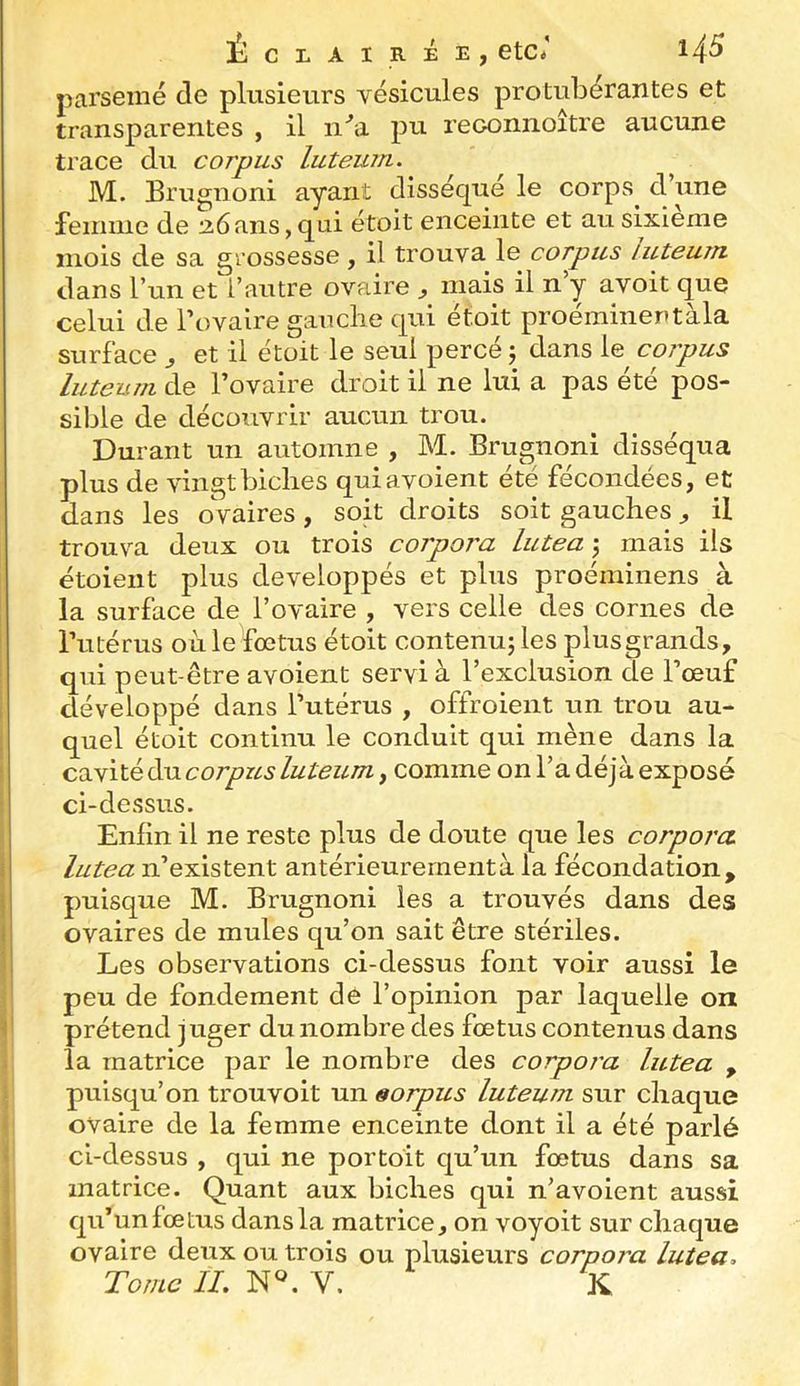 parsemé de plusieurs vésicules protubérantes et transparentes , il ii^i pu reoonnoître aucune trace du corpus luteum. M. Brugnoni ayant disséqué le corps^ d’une feiniiie de a6ans,qui étoit enceinte et au sixième mois de sa grossesse , il trouva le corpus luteum dans l’un et l’autre ovaire , mais il n y avoit que celui de Tovaire gauche qui étoit proémineutàla surface ^ et il étoit le seul percé j dans le coipus luteum de l’ovaire droit il ne lui a pas ete pos- sible de découvrir aucun trou. Durant un automne , M. Brugnoni disséqua plus de vingt biches quiavoient ete fécondées, et dans les ovaires, soit droits soit gauches, il trouva deux ou trois corpora lutea j mais ils étoieiit plus développés et plus proéminens à la surface de l’ovaire , vers celle des cornes de Tutérus où le fœtus étoit contenuj les plus grands, qui peut-être avoient servi à l’exclusion de l’œuf développé dans l’utérus , offroieiit un trou au- quel étoit continu le conduit qui mène dans la cavité du corpus luteum, comme on l’a déjà exposé ci-dessus. Enfin il ne reste plus de doute que les corpora lutea n’existent antérieurement à la fécondation, puisque M. Brugnoni les a trouvés dans des ovaires de mules qu’on sait être stériles. Les observations ci-dessus font voir aussi le peu de fondement de l’opinion par laquelle on prétend juger du nombre des fœtus contenus dans la matrice par le nombre des corpora lutea , puisqu’on trouvoit un sorpus luteuîn sur chaque ovaire de la femme enceinte dont il a été parlé ci-dessus , qui ne portoit qu’un fœtus dans sa matrice. Quant aux biches qui n’avoient aussi qu’un fœtus dans la matrice, on voyoit sur chaque ovaire deux ou trois ou plusieurs corpora lutea. Tome IL V. K