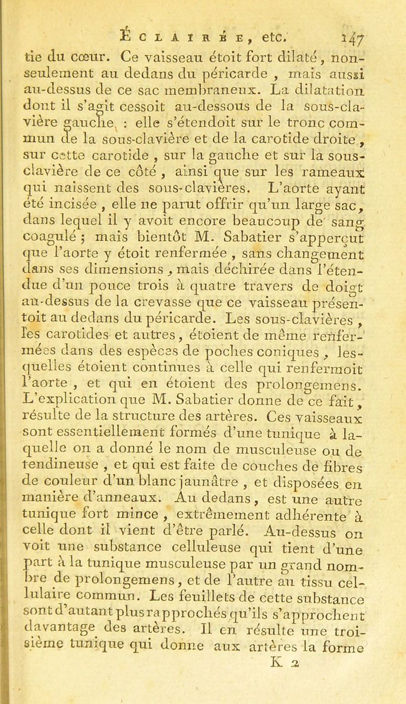É tîe du cœur. Ce vaisseau étoit fort dilaté, non- seulement au dedans du péricarde , mais aussi au-dessus de ce sac membraneux. La dilatation dont il s’agit cessoit au-dessous de la sous-cla- vière gauclie, : elle s’étendoit sur le tronc com- mun de la sous-clavière et de la carotide droite , sur cette carotide , sur la gauclie et sur la sous- clavière de ce côté , ainsi c^ue sur les rameaux qui naissent des sous-clavieres. L’aorte ayant été incisée , elle ne parut offrir qu’un large sac, dans lequel il y avoit encore beaucoup de sang coagulé J mais bientôt M. Sabatier s’apperciît que l’aorte y étoit renfermée , sans changement dans ses dimensions , mais déchirée dans l’éten- due d’un pouce trois à quatre travers de doigt au-dessus de la crevasse que ce vaisseau présen- toit au dedans du péricarde. Les sous-clavières , les carotides et autres, étoient de même renfer- mées dans des espèces de poches coniques , les- quelles étoient continues à celle qui renferinoit l’aorte , et qui en étoient des prolongemens. L’explication que M. Sabatier donne de ce fait, résulte de la structure des artères. Ces vaisseaux sont essentiellement formés d’une tunique à la- quelle on a donné le nom de musculeuse ou de tendineuse , et qui est faite de couches de libres de couleur d’un blanc jaunâtre , et disposées en manière d’anneaux. Au dedans , est une autre tunique fort mince , extrêmement adhérente à celle dont il vient d’être parlé. Au-dessus on voit une substance celluleuse qui tient d’une part à la tunique musculeuse par un grand nom- bre de prolongemens, et de l’autre au tissu cel- lulaire commun. Les feuillets de cette substance sont d’autant plus rapprochés qu’ils s’approchent davantage^ des artères. Il en résulte une troi- sième tunique qui donne aux artères la forme