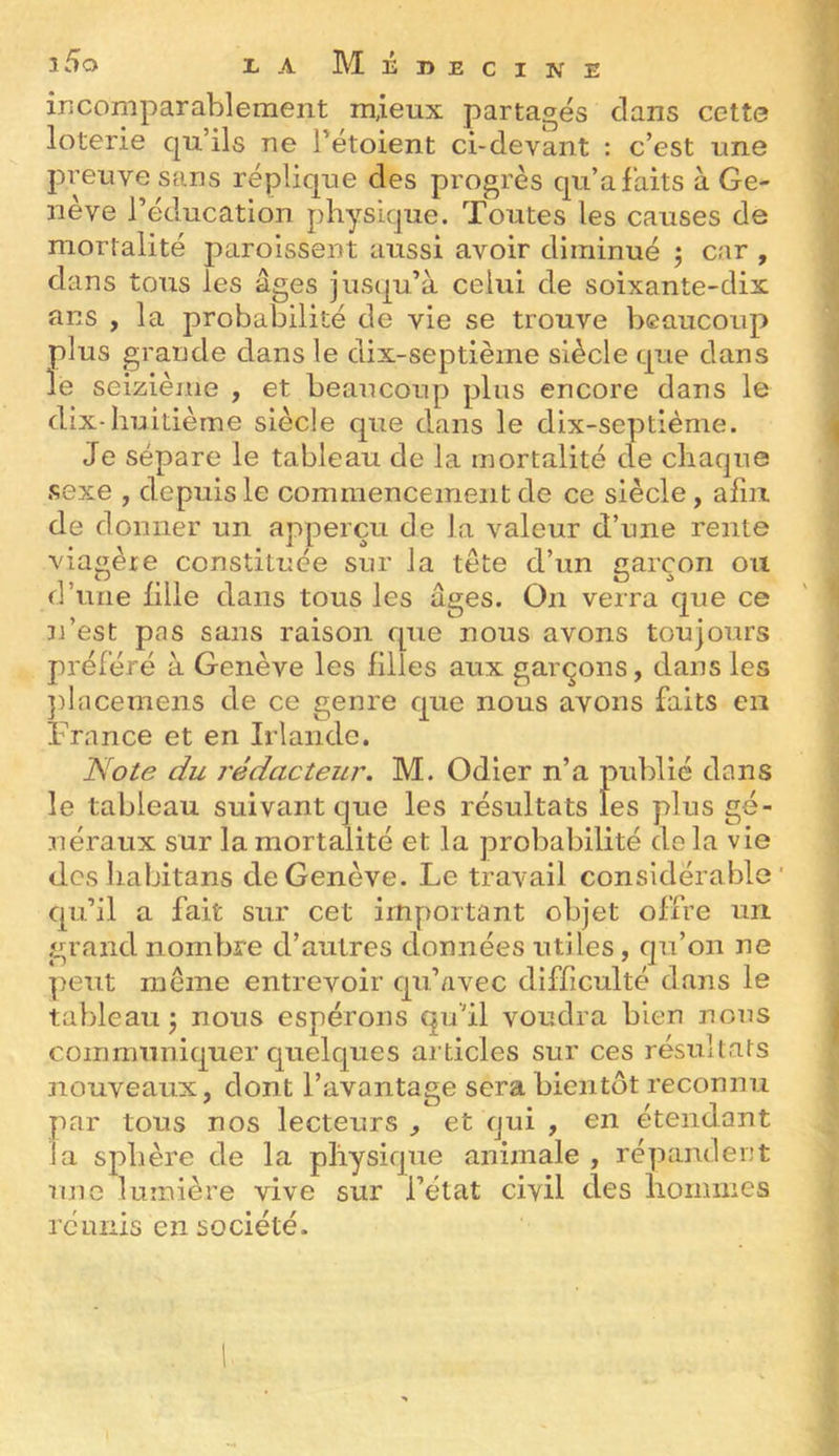 incomparablement mieux partagés clans cette loterie qu’ils ne Tétoient ci-devant : c’est une preuve sans réplic|ue des progrès cju’afaits à Ge- nève l’éducation physicjue. Toutes les causes de mortalité parolssent aussi avoir diminué ^ car , dans tous les âges jusqu’à celui de soixante-dix ans , la probabilité de vie se trouve beaucoup plus grande dans le dix-septième siècle cj^iie dans le seizième , et beaucoup plus encore dans le dix-huitième siècle que dans le dix-septième. Je sépare le tableau de la mortalité de chaque sexe , depuis le commencement de ce siècle, afin de donner un apperçu de la valeur d’une rente viagère constituée sur la tête d’un garçon ou d’une hile dans tous les âges. On verra que ce n’est pas sans raison cpie nous avons toujours préféré à Genève les filles aux garçons, dans les jilacemens de ce genre cjue nous avons faits en France et en Irlande. Note du j'édacteur. M. Odier n’a publié dans le tableau suivant que les résultats les plus gé- néraux sur la mortalité et la probabilité delà vie des habitans de Genève. Le travail considérable ' cpi’il a fait sur cet important objet offre un. grand nombre d’autres données utiles, cpi’on ne peut même entrevoir cju’/ivec difficulté dans le tableau 5 nous espérons qu’il voudra bien nous communiquer cjuelques articles sur ces résultats nouveaux, dont l’avantage sera bientôt reconnu par tous nos lecteurs , et qui , en étendant la sphère de la physique animale , répandent rmc lumière vive sur l’état civil des hommes réunis en société.