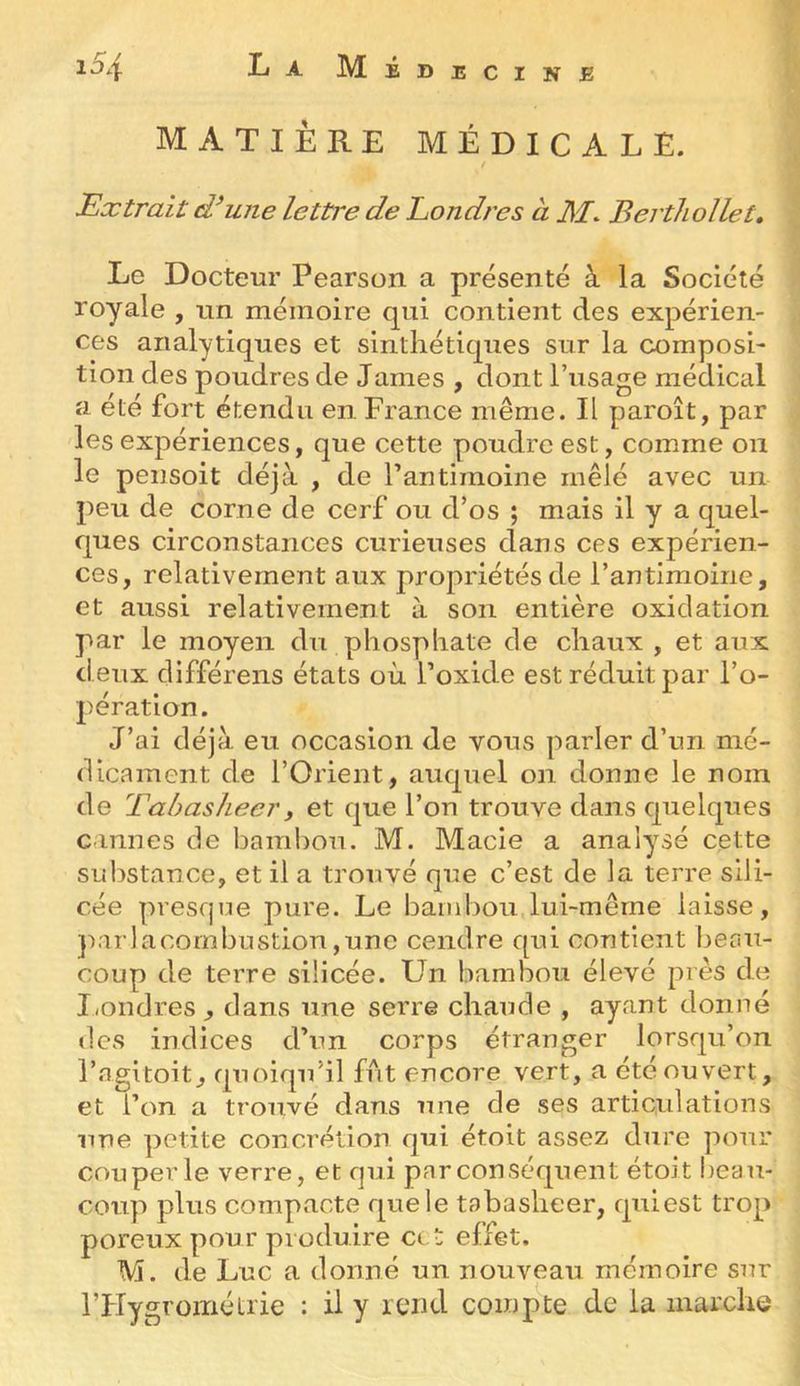 MATIÈRE MÉDICALE. t Extrait d^une lettre de Londres à 31. Berthollet» Le Docteur Pearson a présenté à la Société royale , un mémoire qui contient des expérien- ces analytiques et sintliétiqiies sur la composi- tion des poudres de James , dont l’usage médical a été fort étendu en France même. Il paroît, par les expériences, que cette poudre est, comme ou le pensoit déjà , de rantiïnoine mêlé avec un peu de corne de cerf ou d’os ; mais il y a quel- ques circonstances curieuses clans ces expérien- ces, relativement aux propriétés de l’antimoine, et aussi relativement à son entière oxiclation par le moyen du phospliate de chaux , et aux d eux clifférens états où l’oxide est réduit par l’o- pération. J’ai déjà eu occasion de vous parler d’un mé- dicament de l’Orient, aucpiel on donne le nom de Tabasheeri et que l’on trouve dans cpielcpies cannes de bambou. M. Macie a analysé cette substance, et il a trouvé que c’est de la terre slli- cée presque pure. Le bambou lui-même laisse, jiarlacornbustiou,une cendre cpii contient beau- coup de terre silicée. Un bambou élevé près de Londres , dans une serre chaude , ayant donné des indices d’un corps étranger lorsqu’on l’agitoit, quoiqu’il fut encore vert, a été ou vert, et l’on a trouvé dans une de ses articulations une petite concrétion qui étoit assez dure pour coupeiTe verre, et qui parconséfjuent étoit beau- coup plus compacte que le tabasheer, cpiiest trop poreux pour produire cct effet. M. de Luc a donné un nouveau mémoire sur l’Hygrométrie : il y rend compte de la marche