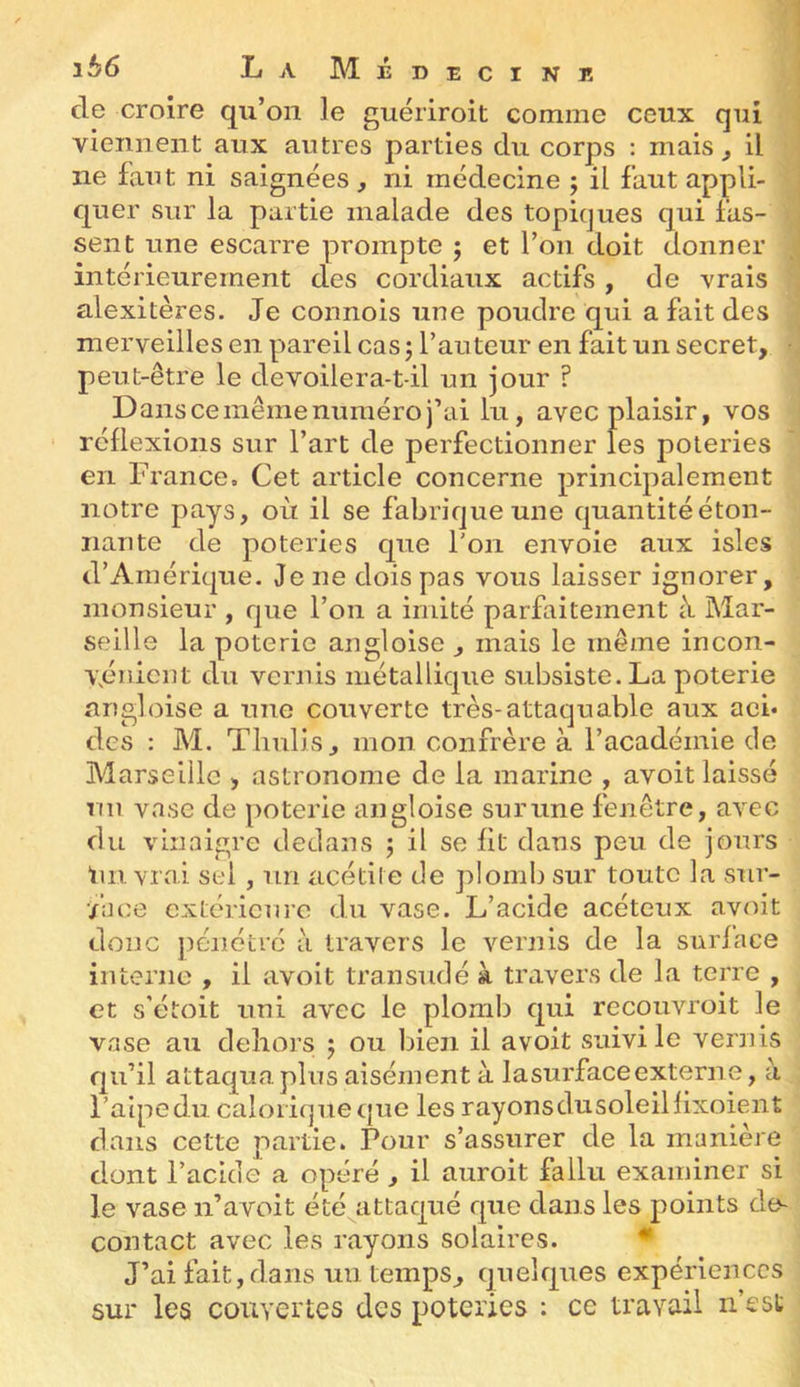 de croire qu’on le guériroit comme ceux qui viennent aux autres parties du corps : mais ^ il ne faut ni saignées y ni médecine ; il faut appli- quer sur la partie malade des topiques qui fas- sent une escarre prompte ; et l’on doit donner intérieurement des cordiaux actifs , de vrais alexitères. Je connois une poudre qui a fait des merveilles en pareil cas; l’auteur en fait un secret, peut-être le devoilera-t-il un jour ? Dans ce même numéro j’ai lu, avec plaisir, vos réflexions sur l’art de perfectionner les poteries en France. Cet article concerne principalement notre pays, où il se fabrique une quantité éton- nante de poteries que l'on envoie aux isles d’Amérique. Je ne dois pas vous laisser ignorer, monsieur , que l’on a imité parfaitement à Mar- seille la poterie angloise , mais le même incon- vénient du vernis métallique subsiste. La poterie angloise a une couverte très-attaquable aux acb des : M. Tlmlis, mon confrère à l’académie de Marseille , astronome de la marine , avoit laissé nu vase de poterie angloise sur une fenêtre, avec du vinaigre dedans ; il se fit dans peu de jours Un vrai sel, un acétile de plomb sur toute la sur- •/ace extérieure du vase. L’acide acéteux avoit donc ])éiiétré ii travers le vernis de la surface interne , il avoit transudé à travers de la terre , et s’étoit uni avec le plomb qui recouvroit le vase au dehors ; ou Ijien il avoit suivi le vernis qu’il attaqua.plus aisément à lasurfaceexterne, à l’aipedu. calorique que les rayonsdusoleillixoient dans cette partie. Pour s’assurer de la manière dont l’acide a opéré , il auroit fallu examiner si le vase n’avoit été attaqué que dans les points de^ contact avec les rayons solaires. ♦ J’ai fait, dans un temps, quelques expériences sur les couvertes des poteries : ce travail n’est