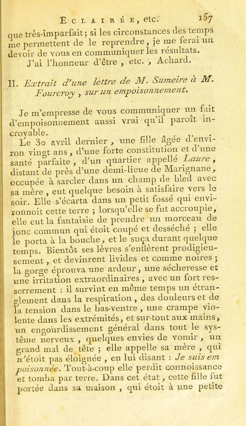 qtie très-imparfait 5 si les circonstances des temps me permettent de le reprendre , Je rne ferai nn. devoir de vous en communiquer les résultats. J’ai riioiineui’ d’être , etc. , Achard, II. Extrait d’une léttre de M. Sumeire à M. FüurcToy j suruJi cjnpoiso7iTL€Tn-€iit* Je m’empresse de vous communiquer un fait d’empoisonnement aussi vrai qu il paroit in- croyable. A . 1» Le 3o avril dernier , une fille agee d envi- - ron vingt ans, d’une forte constitution et d’une santé parfaite , d’un quartier appelle Lauje , distant de près d’une demi-lieue de Maiignane^ occupée à sarcler dans un champ de bled avec sa mère , eut quelque besoin à satisfaire vers le soir. Elle-s’écarta dans un petit fossé qui envi- ronnoit cette terre ; lorsqu’elle se fut accroupie, elle eut la fantaisie de prendre un morceau de Jonc commun qui etoit coupe et desseclie j elle le porta à la bouche, et le suça durant quelque temps. Bientôt ses levres s enllerent piodigieu- sement, et devinrent livides et comme noires ; la gor^^e éprouva une ardeur , une sécheresse et une irritation extraordinaires , avec un fort les- serrement : il survint en même temps un étran- •^iGinent dans la respiration , des douleurs et de fa tension dans le bas-ventre , une crampe vio- lente dans les extrémités, et sur-tout aux mains, un en^’ourdissernent general dans tout le sys- tème nerveux , quelques envies de vomir , un grand mal de tête ; elle appelle sa mère , qui n/étoit pas éloignée , en lui disant ; Jj? s//is eni poisoTLiiée. Tout-à-coup elle perdit connoissance et tomba par terre. Dans cet état, cette fille lut portée dans sa maison , qui étoit à une petite