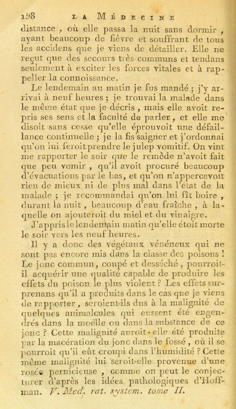 ii*8 Z X Medecine distance ^ où elle passa la nuit sans dormir , ayant beaucoup de fièvre et souffrant de tous les accidens cpie je viens de détailler. Elle ne reçut fpie des secours ti ès-communs et tendans seulement à exciter les forces vitales et à rap- peller la connoissance. Le lendemain au matin je fus mandé ; j’y ar- rivai à neuf heures ; je trouvai la malade dans le même état que je décris , mais elle avoit re- pris ses sens et la faculté de parler , et elle me disoit sans cesse qu’elle éprouvoit une défail- lance continuelle j je la fis saigner et j’ordonnai qu’on lui feroitprendre le julep vomitif. On vint me rapporter le soir que le remède n’avoit fait que peu vomir , qu’il avoit procuré beaucou]) d’évacuations par le bas, et qu’on n’appercevolt rien de mieux ni de plus mal dans l’état de la malade ; je recommandai qu’on lui fît boire , durant la nuit, beaucoup d’eau fraîche, à la- quelle on ajouteroit du miel et du vinaigre. J’appris le leiidentpin matin qu’elle étoit morte le soir vers les neuf herires. 11 y a donc des végétaux vénéneux qui ne sont pas encore mis dans la classe des poisons î Le jonc commun , coupé et desséché , pourroit- il acquérir une qualité capable de produire les effets du poison le plus violent ? Les effets sur- prenans qn’il a produits dans le cas que je viens de rapporter, scroient-ils dus à la malignité de quelques animalcules qui eussent été engen- <lrés dans la moelle ou dans la substance de ce jonc ? Cette malignité auroit-elle été produite ]'ar la macération du jonc dans le fossé , où il se j)Ourroit qu’il eût croupi dans l’humidité ? Cette même maiiguité lui seroit-elle provenue d’une rosé© pernicieuse , ccmine on peut le conjec- turer d’après les idées pathologiques d’Hoff- man. Med, rat. sysîem. tome //.
