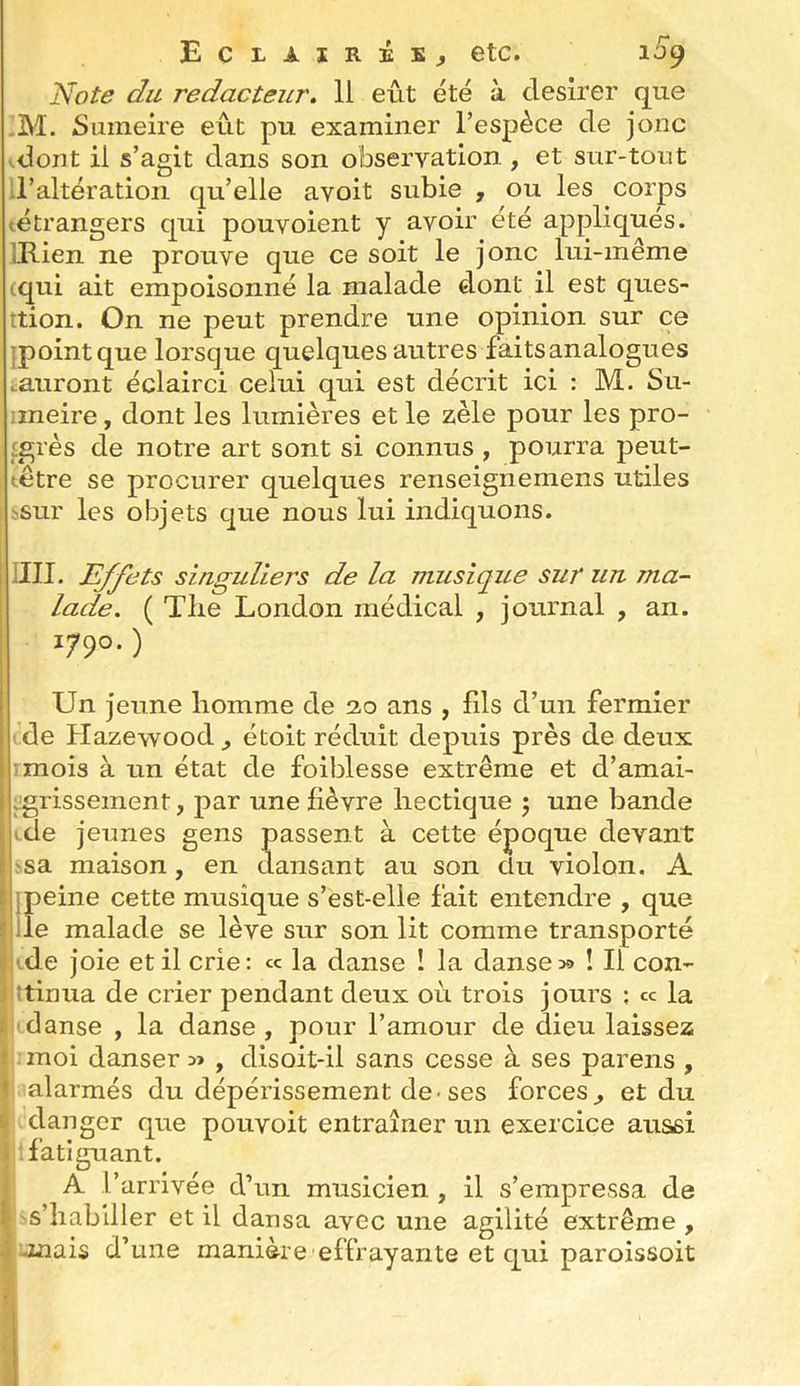 Eclairés^ etc. 1^9 Note du rédacteur. Il eût été à desirer que M. Sumeire eût pu examiner l’espèce de jonc .dont il s’agit dans son observation , et sur-tout Ll’altération qu’elle avoit subie , ou les corps ^étrangers qui pouvoient y avoir été appliqués. (Rien ne prouve que ce soit le jonc lui-même (qui ait empoisonné la malade dont il est ques- tion. On ne peut prendre une opinion sur c:e ipointque lorsque quelques autres faits analogues tauront éclairci celui qui est décrit ici : M. Su- nneire, dont les lumières et le zèle pour les pro- £grès de notre art sont si connus , pourra peut- têtre se procurer quelques renseignemens utiles I ïSur les objets que nous lui indiquons. j un. Effets singuliers de la musique sur un ma- lade. ( Tlie London médical , journal , an. 1790.) Un jeune homme de 2.0 ans , fils d’un fermier de Hazewood^ étoit réduit depuis près de deux :mois à un état de foiblesse extrême et d’amai- :grissement, par une fièvre hectique 5 une bande ide jeunes gens passent à cette époque devant ssa maison, en dansant au son du violon. A j peine cette musique s’est-elle fait entendre , que ilîe malade se lève sur son lit comme transporté i (de joie et il crie: « la danse 1 la danse30 ! Il con- fttinua de crier pendant deux où trois jours ; ce la i danse , la danse , pour l’amour de dieu laissez f moi danser , disoit-il sans cesse à ses parens , < alarmés du dépérissement de-ses forces^ et du & danger que pouvoit entraîner un exercice aussi i fatiguant. A l’arrivée d’un musicien , il s’empressa de l s’habiller et il dansa avec une agilité extrême , V-mais d’une manière effrayante et qui paroissoit
