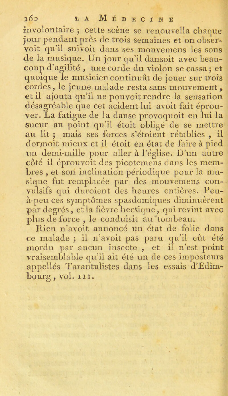 involontaire ; cette scène se renouvella chaque jour pendant près de trois semaines et on ohser- voit qu’il suivoil dans ses mouvemens les sons de la musique. Un jour qu’il dansoit avec beau- coup d’agilité , une corde du violon se cassa ; et quoique le musicien continuât de jouer sur trois cordes, le jeune malade resta sans mouvement, et il ajouta qu’il ne pouvoit rendre la sensation désagréable que cet acident lui avoit fait éprou- ver. La fatigue de ia danse provoquoit en lui la suem au point qu’il étoit obligé de se mettre au lit ; mais ses forces s’étolent rétablies , il dormoit mieux et il étoit en état de faire à pied un demi-mille pour aller à l’église. D’un autre côté il éprouv^oit des picoteraens dans les mem- bres , et son inclination périodique pour la mu- sique fut remplacée par des mouvemens con- vulsifs qui duroient des heures entières. Peu- a-peu ces symptômes spasdomiques diminuèrent par degrés, et la fièvre hecdque, qui revint avec plus de force , le conduisit au tombeau. Ilien n’avolt annoncé un état de folie dans ce malade 5 il n’avoit pas paru qu’il eût été mordu par aucun insecte , et il n'est point vraisemblable qu’il ait été un de ces imposteurs appellés Tarantulistes dans les essais d’Edim- bourg , vol. 111.