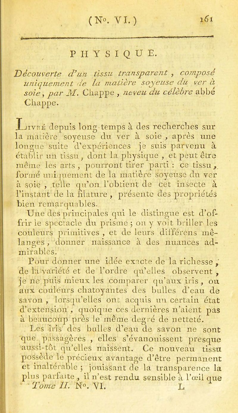 (No. VI.) *1 I ' Mil ■ PHYSIQUE. Découverte d^iiu tissu tJ'anspaident , composé uniquement de Ici matièj'e soyeuse du ver a soie, par M. Ciiappe , neveu du célèbre abbé Chappe. Livré depuis long temps à des reclierclies s,ur la matière soyeuse du ver à soie ^ après une longue suite d’expériences je suis parvenu à établir un tissu, dont la physit[ue , et peut être même les arts, pourront tirer parti; ce tissu, formé uni(|uemont de la matière soyeuse du ver à soie , telle rpi’on l’obtient de cet insecte à l’instant de la filature , présente des propriétés bien remarquables. Une des principales cpii le distingue est d’of- frir le spectacle du prisme j ou y voit briller les couleurs primitives , et de leurs différens mé- langes , donner naissance à des nuances ad- mirables. . Pour donner une idée exacte de la richesse de la variété et de l’ordre tpi’elles observent , je ne puis mieux les comparer (ju’aux iris , ou aux couleurs chatoyantes des bulles d’eau de savon , lorsqu’elles ont acquis un certain état d’extension , quoique ces dernières n’aient pas à beaucoup près le même degré de netteté. Les iris des bulles d’eau de savon ne sont que passagères , elles s’évanouissent presque aussi-tot qu’elles naissent. Ce nouveau tissu possède le précieux avantage d’être permanent et inaltérable j jouissant de la transparence la plus parfaite , il n’est rendu sensible à l’œil que Tonie IL N^. VI. L