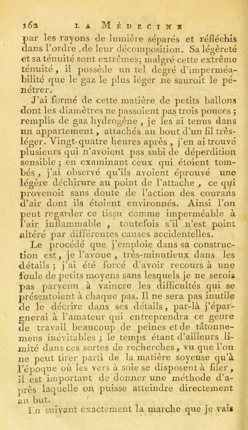 par les rayons de lumière séparés et réfléchis dans Tordre .de leur décomposition. Sa légèreté et sa ténuité sont extrêmes^ malgré cette extrême ténuité , il possède un tel degré d’imperméa- bilité cpie le gaz le plus léger ne sauroit le pé- nétrer. J’ai formé de cette matière de petits ballons dont les diamètres ne passoient pas trois pouces ; remplis de gaz hydrogène , je les ai tenus dans un appartement, attachés au bout d’un fil très- léger. Vingt-quatre heures après , j’en ai trouvé plusieurs qui n’avoient pas subi de déperdition sensible 5 en examinant ceux qui étoient tom- bés ^ j’ai observé qu’ils avoient éprouvé une légère déchirure au point de l’attache ^ ce qui provenoit sans doute de l’action des couraiis d’air dont ils étoient environnés. Ainsi Ton peut regarder ce tissu comme imperméable à l’air inflammable , toutefois s’il n’est point altéré par différentes causes accidentelles. Le procédé que j’emploie dans sa construc- tion est, je l’avoue , très-minutieux dans les détails J j’ai été forcé d’avoir recours à une foule de petits moyens sans lesquels je ne serois pas parvenu à vaincre les difficultés qui se préseiitoient à chaque pas. Il ne sera pas inutile de le décrire dans ses détails, par-là j’épar- gnerai à l’amateur qui entreprendra ce genre de travail beaucoup de peines et de tâtonne- mens inévitables j le temps étant d’ailleurs li- mité dans ces sortes de redierches , vu que Ton ne peut tirer parti de la matière soyeuse qu’à l’époque où les vers à soie se disposent à filer , il est important de donner une méthode d’a- près laquelle on puisse atteindre directement an but. ' Lu suivant exactement la marche que je vaîi