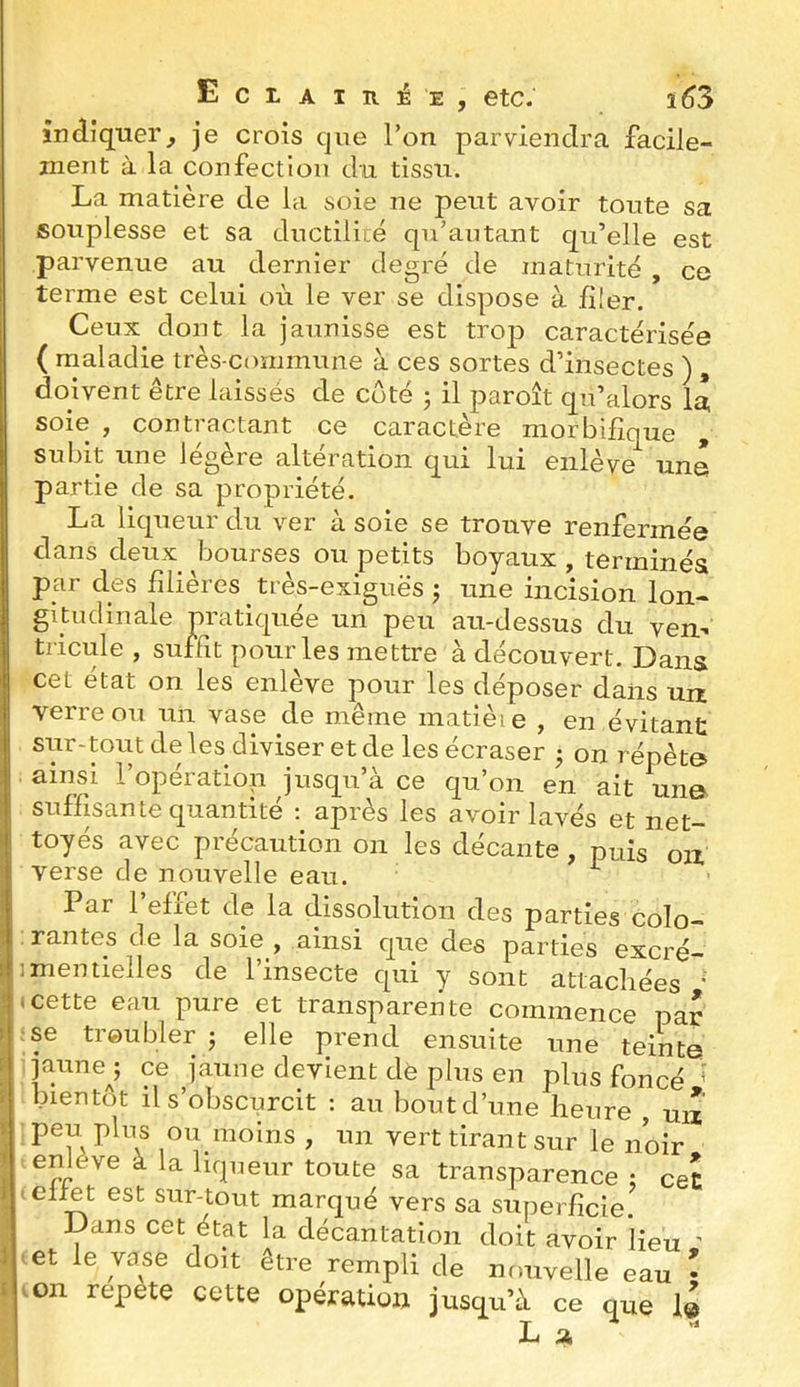 3 f i j i i I EctAiRjEE, etc.' i63 indiquer, je crois que l’on parviendra facile- ment à la confection du tissu. La matière de la soie ne peut avoir toute sa souplesse et sa ductiliié qu’antant qu’elle est parvenue au dernier degré de maturité , ce terme est celui où le ver se dispose à Jfüer. Ceux dont la jaunisse est trop caractérisée ( maladie très-commune à ces sortes d’insectes ) , doivent être laissés de coté 5 il paroît qn’alors la soie , contractant ce caractère morbifique , subit une légère altération qui lui enlève une partie de sa propriété. La liqueur du ver à soie se trouve renfermée dans deux bourses ou petits boyaux , terminés par des filières ^ très-exiguës j une incision lon- gitudinale pratiquée un peu au-dessus du ven^ tricule , suffit pour les mettre à découvert. Dans cet état on les enlève pour les déposer dans un verre ou un vase de même matièie , en évitant sur-tout de les diviser et de les écraser • on répète ainsi l’opératiop jusqu’à ce qu’on en ait une suffisante quantité ; après les avoir lavés et net- toyés avec précaution 011 les décante, puis oix verse de nouvelle eau. Par l’effet de la dissolution des parties colo- rantes de la soie , ainsi que des parties excré- ;mentielles de l’insecte qui y sont attachées ' (cette eau pure et transparente commence par ;se troubler j elle prend ensuite une teinte jaune^; ce jaune devient dè plus en plus foncé ^ bientôt il s’obscurcit ; au bout d’une heure , uix peu plus ou moins , un vert tirant sur le noir eniève à la liqueur toute sa transparence : ceî eliet est sur-tout marqué vers sa superficie. Dans cet état la décantation doit avoir lieu ' >et le vase doit être rempli de nouvelle eau • .011 répété cette opération jusqu’à ce que 1» La