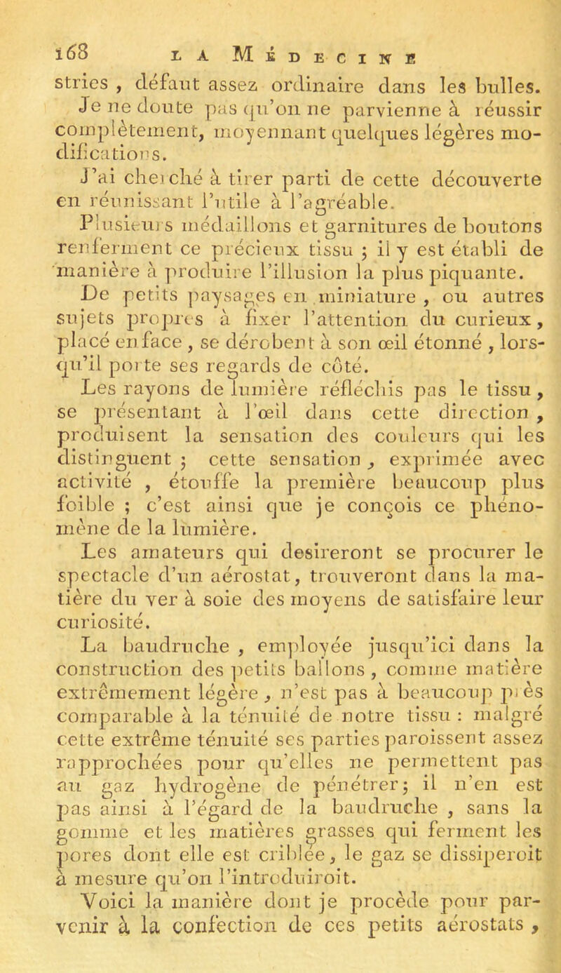 stries , défaut assez ordinaire dans les bulles. Je ne doute pas ([u’on ne parvienne à réussir coinpiètement, moyennant quekjues légères mo- dilications. J’ai cheiclié à tirer parti de cette découverte en réunissant l’utile à l’agréable. Plusieiij s médaillons et garnitures de boutons renlerment ce précieux tissu j il y est établi de 'manière à produire l’illusion la plus piquante. De petits paysages en miniature , ou autres sujets propres à fixer l’attention du curieux, placé en face , se dérobent à son œil étonné , lors- qu’il poi te ses regards de côté. Les rayons de lumière réfléchis pas le tissu , se présentant à l’œil dans cette direction , produisent la sensation des couleurs qui les distinguent j cette sensation , exprimée avec activité , étouffe la première beaucoup plus foible ; c’est ainsi que je conçois ce phéno- mène de la lumière. Les amateurs qui désireront se procurer le spectacle d’un aérostat, trouveront dans la ma- tière du ver à soie des moyens de satisfaire leur curiosité. La baudruche , em])loyée jusqu’ici dans la construction des ]ietits ballons, comme matière extrêmement légère, n’est pas à beaucorq'» près comparable à la ténuité de notre tissu : malgré cette extrême ténuité ses parties paroissent assez rapprochées pour qu’elles ne permettent pas au gaz hydrogène de pénétrerj il n’en est JJ as ainsi à l’égard de la baudruche , sans la gomme et les matières grasses qui ferment les jjores dont elle est criblee, le gaz se dissiperoit à mesure qu’on l’introduiroit. Voici la manière dont je procède pour par- venir à la confection de ces petits aérostats ,