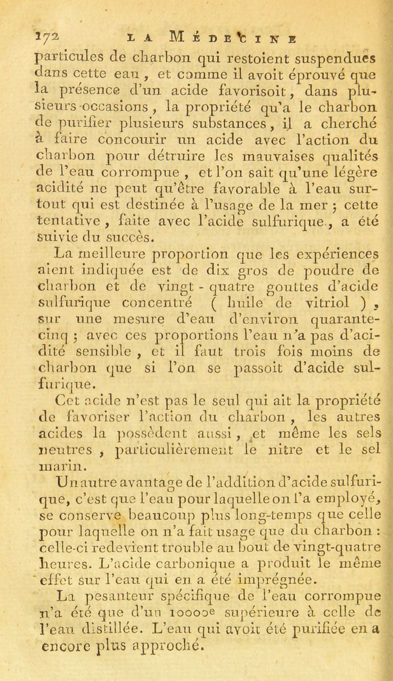 ^ Méde^sine particules de cliarbon qui restoient suspendues dans cette eau , et comme il avoit éprouvé que la présence d’un acide favorisoit, dans plu- sieurs -occasions , la propriété qu’a le charbon de purifier plusieurs substances, i\ a cherché à faire concourir un acide avec l’action du charbon pour détruire les mauvaises qualités de l’eau corrompue , et l’on sait qu’une légère acidité ne peut qu’être favorable à l’eau sur- tout qui est destinée à l’usage de la mer j cette tentative , faite avec l’acide sulfurique , a été suivie du succès. La meilleure proportion que les expériences aient indiquée est de dix gros de poudre de charbon et de vingt - quatre gouttes d’acide sulfurique concentré ( huile de vitriol ) , sur une mesure d’eau d’environ quarante- cinq h avec ces proportions l’eau n^a pas d’aci- dité sensible , et il faut trois fois moins de charbon que si l’on se passoit d’acide sul- furique. Cet acide n’est pas le seul qui ait la propriété de favoriser l’action du charbon , les autres acides la j^ossèdcnt aussi, et même les sels neutres , parLiculièrement le nitre et le sel marin. U 11 autre avantage de l’addition d’acide sulfuri- que, c’est que l’eau pour laquelle on l’a employé, se conserve beaucoup plus long-temps que celle pour laquelle on n’a fait usage que du charbon ; celle-ci redevient trouble au bout de vingt-quatre heures. L’acide carbonique a produit le meme 'effet sur l’eau qui en a été ini])régnée. La pesanteur spécifique de l’eau corrompue n’a été que d’un looooe supérieure à celle de l’eau distillée. L’eau qui avoit été purifiée en a encore pins approché.
