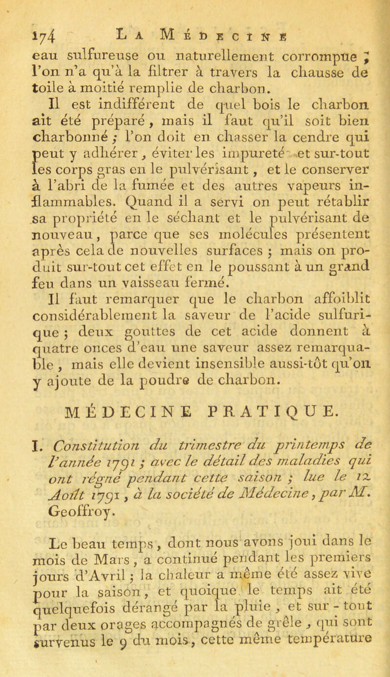 Iy4- ^ ^ MéDecîïîE eau sulfureuse ou naturellement corrompue ^ l’on n’a qu’à la filtrer à travers la chausse de toile à moitié remplie de charbon. Il est indifférent de quel bois le charbon ait été préparé , mais il faut qu’il soit bien charbonné ; l’on doit en chasser la cendre qui Ï)eut y adhérer^ éviter les impureté-.et sur-tout es corps gras en le pulvérisant, et le conserver à l’abri de la fumée et des autres vapeurs in- flammables. Quand il a servi on peut rétablir sa propi iété en le séchant et le pulvérisant de nouveau, parce que ses molécules présentent après cela de nouvelles surfaces ; mais on pro- duit sur-tout cet effet en le poussant à un grand feu dans un vaisseau fermé. Il faut remarquer que le charbon affoiblit considérablement la saveur de l’acide sulfuri- que j deux gouttes de cet acide donnent à quatre onces d’eau une saveur assez remarqua- ble , mais elle devient insensible aussi-tot qu’on y ajoute de la poudre de charbon. MÉDECINE PRATIQUE. I. Constitution du trimestre du printemps de Vannée ; avec le détail des maladies qui ont régné pendant cette saison ; lue le tx Août zycji J à la société de Médecine, par JSï* Geoffroy. Le beau temps, dont nous avons joui dans le mois de Mars, a continué pendant les premiers jours 'd’Avril j la chaleur a même été assez vive pour la saison, et quoique le temps ait été quelquefois dérangé par la pluie , et sur - tout par deux orages accompagnés de grêle ^ qui sont survenus le 9 du mois, cette même température