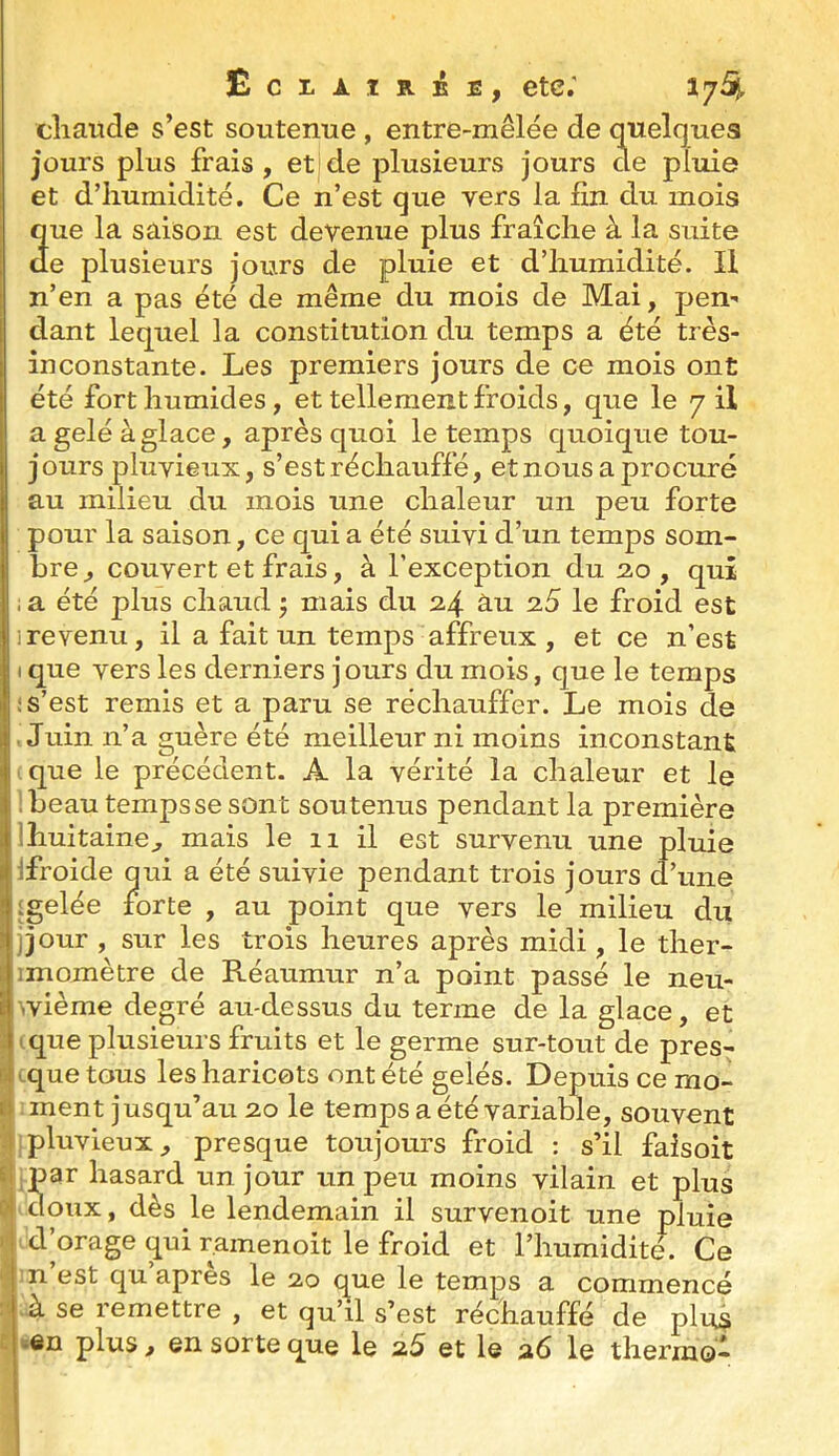 EcxÀiRéE, etc; 17^, cîiaude s’est soutemie , entre-mêlée de quelques jours plus frais, et de plusieurs jours de pluie et d’humidité. Ce n’est que vers la fin du mois 2ue la saison est devenue plus fraîche à la suite e plusieurs jours de pluie et d’humidité. Il n’en a pas été de même du mois de Mai, pen- dant lequel la constitution du temps a été très- inconstante. Les premiers jours de ce mois ont été fort humides, et tellement froids, que le 7 il a gelé à glace, après quoi le temps quoique tou- jours pluvieux, s’est réchauffé, etnous a procuré au milieu du mois une chaleur un peu forte pour la saison, ce qui a été suivi d’un temps som- bre, couvert et frais, à l’exception du 20, qui i a été plus chaud ^ mais du 2.4 àu 2.5 le froid est ire venu, il a fait un temps affreux , et ce n’est t que vers les derniers jours du mois, que le temps i s’est remis et a paru se réchauffer. Le mois de • Juin n’a guère été meilleur ni moins inconstant ique le précédent. A la vérité la chaleur et le i .beau tempssesont soutenus pendant la première Ihuitaine, mais le 11 il est survenu une pluie , Ifroide qui a été suivie pendant trois jours d’une i igelée forte , au point que vers le milieu du « jjour , sur les trois heures après midi , le ther- 1 imomètre de Réaumur n’a point passé le neu- \ ivième degré au-dessus du terme de la glace, et : tque plusieurs fruits et le germe sur-tout de pres- «Lquetous les haricots ont été gelés. Depuis ce mo- ti ment jusqu’au 20 le temps a été variable, souvent -I pluvieux, presque toujours froid : s’il faisoit 61 par hasard un jour un peu moins vilain et plus i:! doux, dès le lendemain il survenoit une pluie i 1 d’orage qui ramenoit le froid et l’humidité. Ce n est qu apres le 20 que le temps a commencé : à se remettre , et qu’il s’est réchauffé de plus c ^en plus, en sorte que le 2.5 et le 26 le thermo-