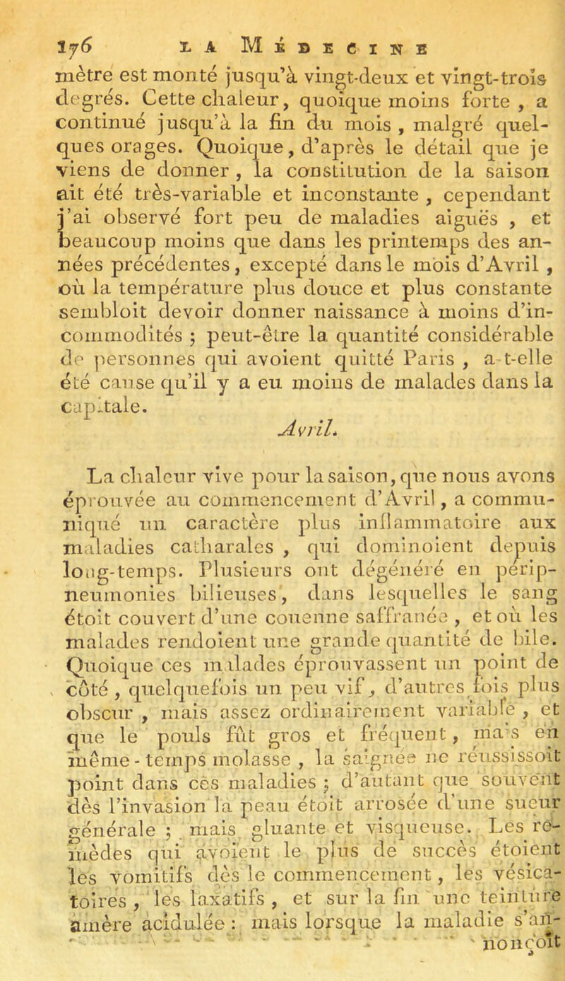 1. A MiBEClNB mètre est monté jusqu’à vingt-deux et vingt-trois degrés. Cette chaleur, quoique moins forte, a continué jusqu’à la fin du mois , malgré quel- ques orages. Quoique, d’après le détail que je viens de donner , la constitution de la saison ait été très-variable et inconstante , cependant j’ai observé fort peu de maladies aiguës , et ÎDeauconp moins que dans les printemps des an- nées précédentes, excepté dans le mois d’Avril , où la température plus douce et plus constante sembloit devoir donner naissance à moins d’in- commoclités j peut-être la. quantité considérable de ]iersonnes qui avoient quitté Paris , a t-elle été cause qu’il y a eu moins de malades dans la capitale. Avril* La chaleur vive pour la saison, que nous avons éprouvée au commencement d’Avril, a commu- niqué un caractère plus inllammatoire aux maladies catharales , qui dominolent depuis loiig-temps. Plusieurs ont dégénéré en perip- neumonies bilieuses, dans lesquelles le sang étolt couvert d’une couenne saffi anée , et où les malades rendoientune grande quantité de bile. Quoique ces mdades éprouvassent un point de V Coté, quelquefois un peu vif, d’autres fois plus obscur , mais assez ordinairement varialjfe , et que le pouls fût gros et fré(pient, nia s en même - temp.8 molasse , la saignés ne reussissoit point dans ces maladies j d’autant ejue souvent dès l’invasion la peau étoit arrosée d’une sueur générale ; mais, gluante et visqueuse. Les r^ îiièdes qui âvôieut le plus dé succès étoient les vomitifs dès le commencemont, les vésica- toires , les laxatifs , et sur la fin une teinlùre amère àcidulée : mais lorsque la maladie s’aif- ‘ ^ * ■ * ' no lie oit