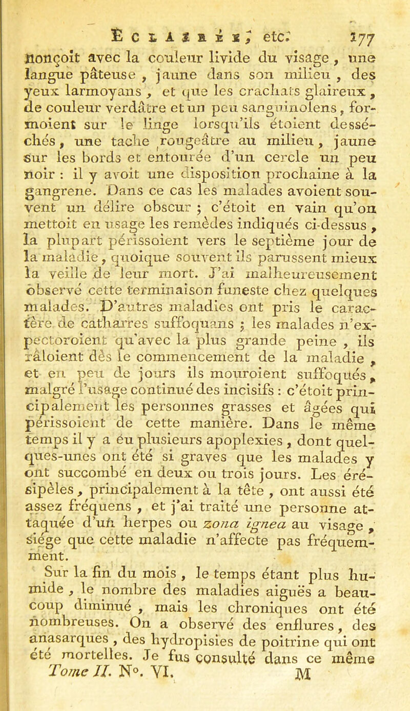 ËCLAtKXX^ etc. Î77 ïionçoît avec la couleur livide du visage , une langue pâteuse , jaune dans son milieu , des yeux larmoyans , et tpie les cracliats glaireux , de couleur verdâtre et un peu sanguinoiens, for- moient sur le linge lorsc[u’ils étoient dessé- chés, une tache ^rougeâtre au milieu, jaune sur les bords et entourée d’un cercle un peu noir : il y avoit une disposition prochaine à la gangrené. X^ans ce cas les malades avoient sou- vent un délire obscur ; c’étoit en vain qu’ou mettoit en usage les remèdes indiqués ci-dessus , la plupart périssoient vers le septième jour de la maladie, quoique souvent ils parussent mieux la veille de leur mort. J’ai malheureusement observé cette terminaison funeste chez quelques malades. D’autres maladies ont pris le carac- tère de cathaiTes suffoquans j les malades n’ex- pectoroient qu’avec la plus grande peine , ils râloient dès le commencement de la maladie , et en peu de jours ils mouroient suffoqués,, 1 malgré l’usage continué des incisifs : c’étoit prin- cipalement les personnes grasses et âgées qui ' périssoient de cette manière. Dans le même : temps il y a éu plusieurs apoplexies , dont quel- ques-unes ont été si graves que les malades y ont succombé en deux ou trois jours. Les éré- sipèles , principalement à la tête , ont aussi été I assez fréquens , et j’ai traité une personne at- 1 taqiiée d’ufi herpes ou zona ignea au visage , glége que cette maladie n’affecte pas fréquem- ment. Sur la fin du mois , le temps étant plus hu- mide , le nombre des maladies aiguës a beau- coup diminué , mais les chroniques ont été jiomhreuses. On a observé des enflures, des ariasarques , des hydropisies de poitrine qui ont été mortelles. Je fus consulté dans ce même Tome JL N°. VI. j\^