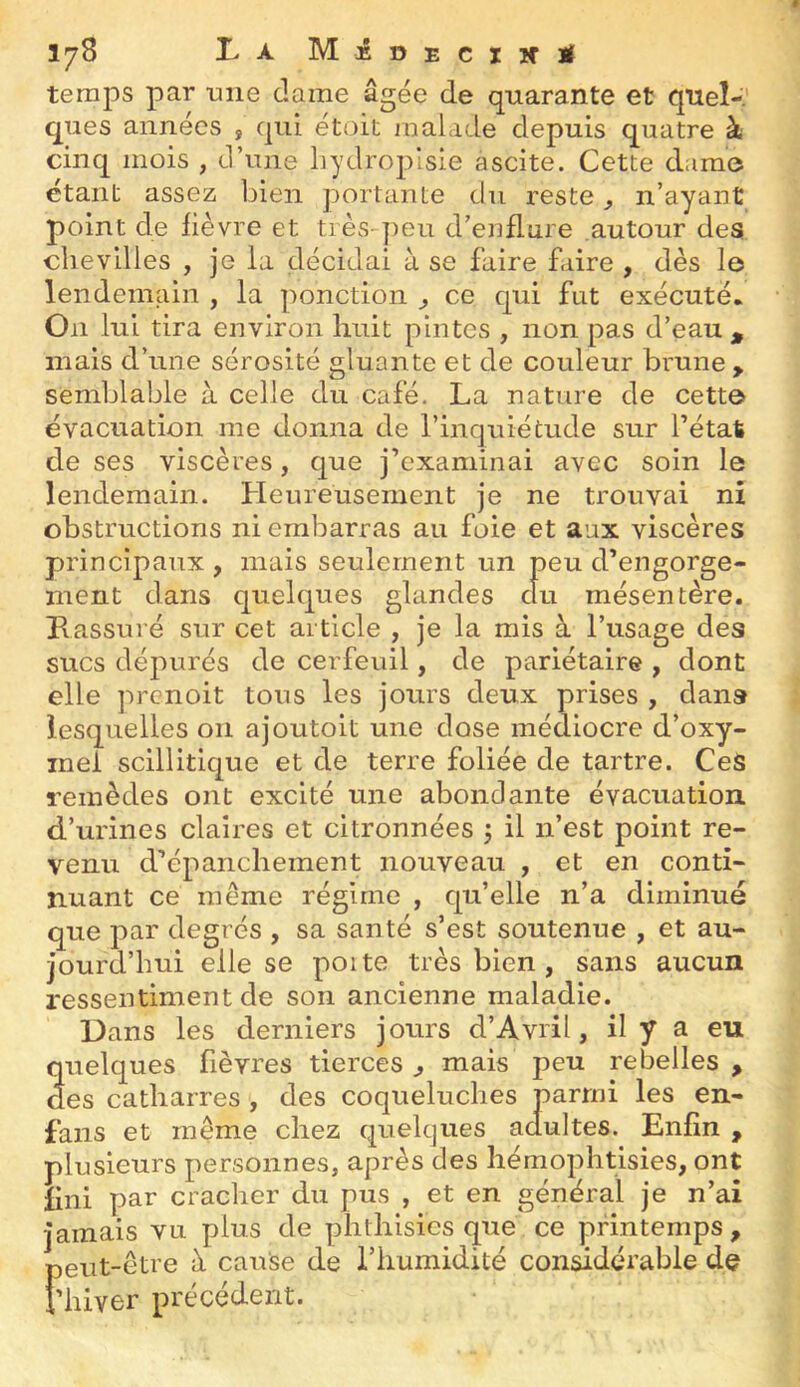 178 La MjÊDEciifM temps par nne dame âgée de quarante et quel-.' ques années , qui étoit jualade depuis quatre à cinq mois , d’une bydropisie ascite. Cette dame étant assez bien portante du reste, n’ayant point de fièvre et très-peu d’enflure autour des chevilles , je la décidai à se faire faire , dès le lendemain , la ponction ^ ce qui fut exécuté. On lui tira environ huit pintes , non pas d’eau , mais d’une sérosité gluante et de couleur brune, semblable à celle du café. La nature de cette évacuation me donna de l’inquiétude sur l’état de ses viscères, que j’examinai avec soin le lendemain. Heureusement je ne trouvai ni obstructions ni embarras au foie et aux viscères principaux , mais seulement un peu d’engorge- ment dans quelques glandes du mésentère. Pi assuré sur cet article , je la rais à l’usage des sucs dépurés de cerfeuil, de pariétaire , dont elle prcnoit tous les jours deux prises , dans lesquelles 011 ajoutoit une close médiocre d’oxy- inel scillitique et de terre foliée de tartre. CeS remèdes ont excité une abondante évacuation d’urines claires et citronnées 5 il n’est point re- venu d’épanchement nouveau , et en conti- nuant ce même régime , c[u’elle n’a diminué que par degrés , sa santé s’est soutenue , et au- jourd’hui elle se poite très bien, sans aucun ressentiment de son ancienne maladie. Dans les derniers jours d’Avril, il y a eu quelques fièvres tierces ^ mais peu rebelles , des catharres , des coqueluches parmi les en- fans et même chez cpielques adultes. Enfin , plusieurs personnes, après des hémophtisies, ont fini par cracher du pus , et en général je n’ai Jamais vu plus de phthisies que ce printemps , peut-être à cause de l’humidité considérable de i’hiver précédent.