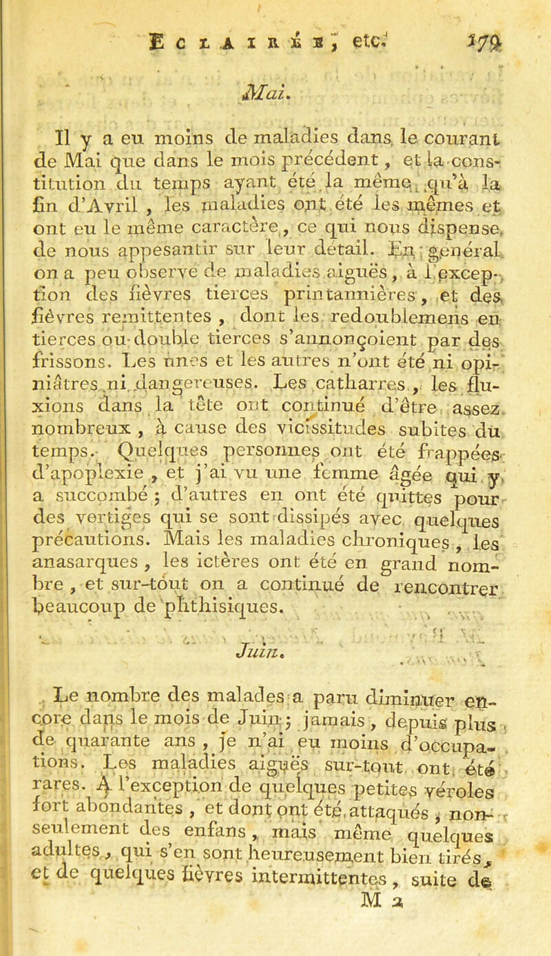 ECI..AIB.3ÉBÎ etc.' m. Mai, Il y a eu moins de maladies dans, le cour an l de Mai que dans le mois précédent, et la cons- titution du temps ayant été.la mêmq^.qu’à la £n d’Avril , les maladies o;nt ,été les me,mes et ont eu le même caractère,, ce qui nous dispense, de nous appesantir sur leur détail. En.igienéral on a peu observé de maladies aiguës , à lAxcep-, tion des lièvres tierces printannières, :Ct des, fièvres rémittentes , dont les. redoublemeiîs en tierces ou-double tierces s’annonçoient par des frissons. Les unes et les autres n’ont été ni opL niêtres .ni,dangereuses. Les catliarres , les flu- xions dans la tête ont continué d’être assez, nombreux , à cause des vicissitudes subites du temps. Quelques persomies ont été frappées d’apoplexie , et j’ai vu une femme âgée qui,y. a succombé ; d’autres en ont été quittes pour des vertiges qui se sont dissipés avec quelques précautions. Mais les maladies chroniques , les anasarques , les ictères ont été en grand nom- bre , et sur-tout on a continué de rencontrer beaucoup de phthisiques. . . j Juin, , Le nombre des malades a paru diminuer en- core dans le mois de Jui.nj jamais , depuis plus ■ de quarante ans , je n’ai , eu moins d’occupa- tions. Les maladies aiguës sur-tout, ont, été rares. ^ l’exception de quelques petites véroles fort ahondahtes , et dont ont été, attaqués ^ non- r seulement des enfans,, mais même quelques adultes , qui s’en sont heureusement bien tirés,^ et de quelques lièvres intermittentes , suite d©